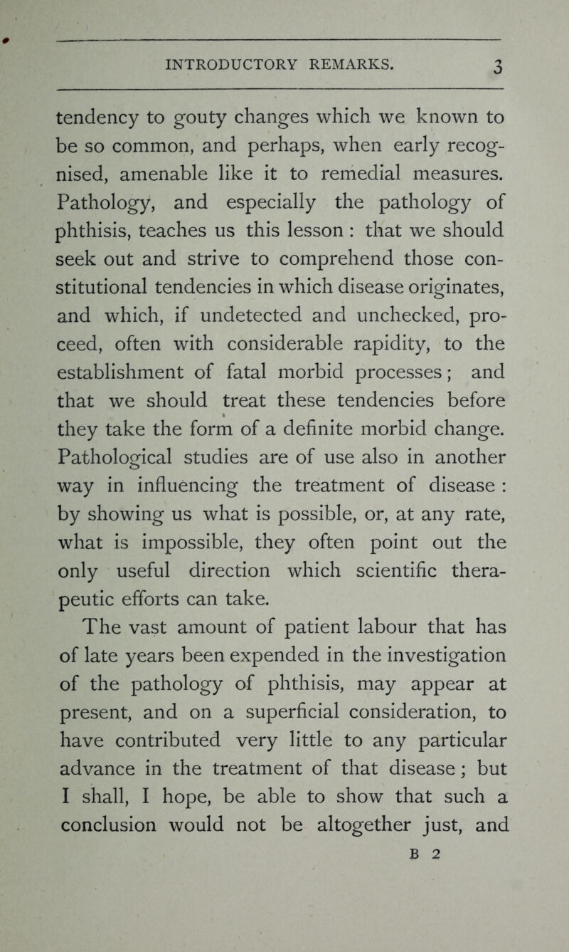 tendency to gouty changes which we known to be so common, and perhaps, when early recog- nised, amenable like it to remedial measures. Pathology, and especially the pathology of phthisis, teaches us this lesson : that we should seek out and strive to comprehend those con- stitutional tendencies in which disease originates, and which, if undetected and unchecked, pro- ceed, often with considerable rapidity, to the establishment of fatal morbid processes; and that we should treat these tendencies before * they take the form of a definite morbid change. Pathological studies are of use also in another way in influencing the treatment of disease : by showing us what is possible, or, at any rate, what is impossible, they often point out the only useful direction which scientific thera- peutic efforts can take. The vast amount of patient labour that has of late years been expended in the investigation of the pathology of phthisis, may appear at present, and on a superficial consideration, to have contributed very little to any particular advance in the treatment of that disease; but I shall, I hope, be able to show that such a conclusion would not be altogether just, and B 2