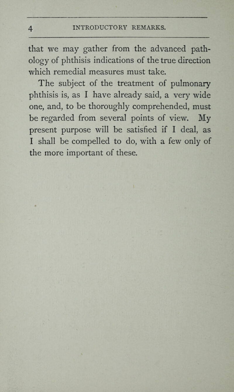 that we may gather from the advanced path- ology of phthisis indications of the true direction which remedial measures must take. The subject of the treatment of pulmonary phthisis is, as I have already said, a very wide one, and, to be thoroughly comprehended, must be regarded from several points of view. My present purpose will be satisfied if I deal, as I shall be compelled to do, with a few only of the more important of these.