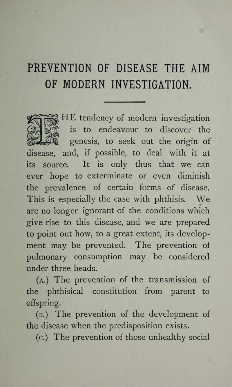 PREVENTION OF DISEASE THE AIM OF MODERN INVESTIGATION, HE tendency of modern investigation is to endeavour to discover the genesis, to seek out the origin of disease, and, if possible, to deal with it at its source. It is only thus that we can ever hope to exterminate or even diminish the prevalence of certain forms of disease. This is especially the case with phthisis. We are no longer ignorant of the conditions which give rise to this disease, and we are prepared to point out how, to a great extent, its develop- ment may be prevented. The prevention of pulmonary consumption may be considered under three heads. (a.) The prevention of the transmission of the phthisical constitution from parent to offspring. (b.) The prevention of the development of the disease when the predisposition exists. (c.) The prevention of those unhealthy social