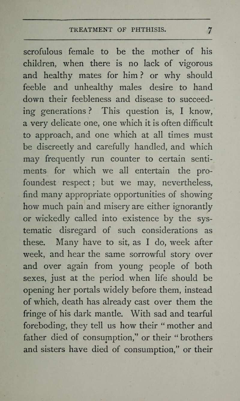 scrofulous female to be the mother of his children, when there is no lack of vigorous and healthy mates for him ? or why should feeble and unhealthy males desire to hand down their feebleness and disease to succeed- ing generations ? This question is, I know, a very delicate one, one which it is often difficult to approach, and one which at all times must be discreetly and carefully handled, and which may frequently run counter to certain senti- ments for which we all entertain the pro- foundest respect; but we may, nevertheless, find many appropriate opportunities of showing how much pain and misery are either ignorantly or wickedly called into existence by the sys- tematic disregard of such considerations as these. Many have to sit, as I do, week after week, and hear the same sorrowful story over and over again from young people of both sexes, just at the period when life should be opening her portals widely before them, instead of which, death has already cast over them the fringe of his dark mantle. With sad and tearful foreboding, they tell us how their “ mother and father died of consumption,” or their “ brothers and sisters have died of consumption,” or their