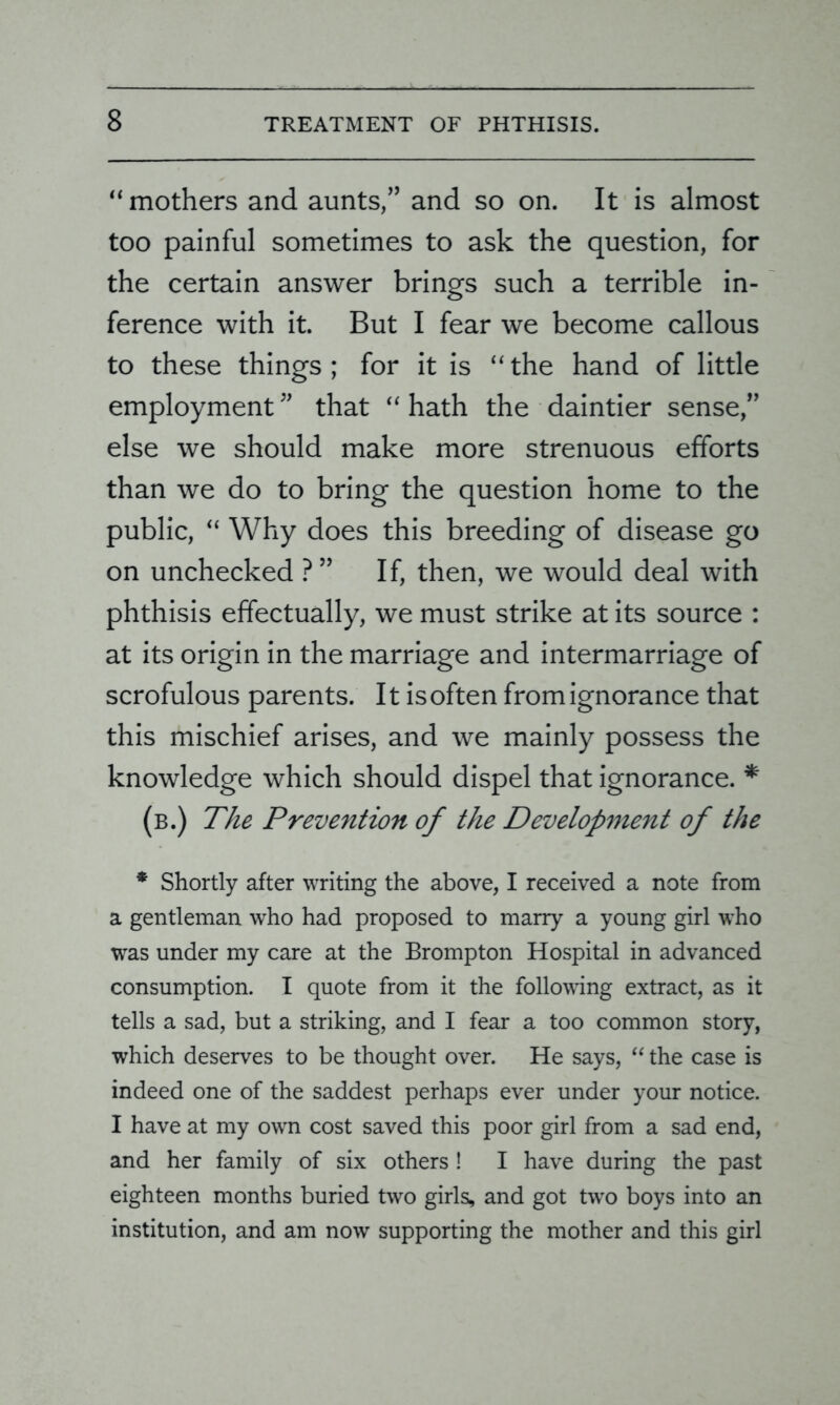“mothers and aunts,” and so on. It is almost too painful sometimes to ask the question, for the certain answer brings such a terrible in- ference with it. But I fear we become callous to these things ; for it is “ the hand of little employment ” that “ hath the daintier sense,” else we should make more strenuous efforts than we do to bring the question home to the public, “ Why does this breeding of disease go on unchecked ?” If, then, we would deal with phthisis effectually, we must strike at its source : at its origin in the marriage and intermarriage of scrofulous parents. It isoften from ignorance that this mischief arises, and we mainly possess the knowledge which should dispel that ignorance. * (b.) The Prevention of the Development of the * Shortly after writing the above, I received a note from a gentleman who had proposed to many a young girl who was under my care at the Brompton Hospital in advanced consumption. I quote from it the following extract, as it tells a sad, but a striking, and I fear a too common story, which deserves to be thought over. He says, “ the case is indeed one of the saddest perhaps ever under your notice. I have at my own cost saved this poor girl from a sad end, and her family of six others! I have during the past eighteen months buried two girls, and got two boys into an institution, and am now supporting the mother and this girl