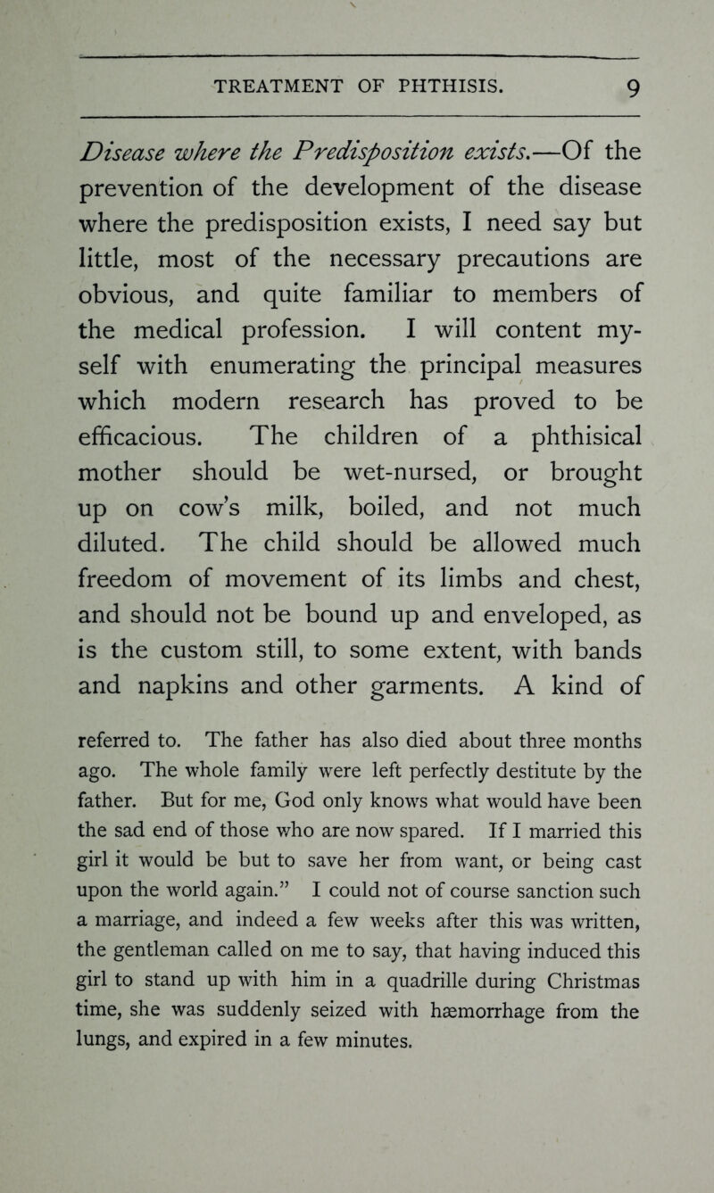 Disease where the Predisposition exists.—Of the prevention of the development of the disease where the predisposition exists, I need say but little, most of the necessary precautions are obvious, and quite familiar to members of the medical profession. I will content my- self with enumerating the principal measures which modern research has proved to be efficacious. The children of a phthisical mother should be wet-nursed, or brought up on cow’s milk, boiled, and not much diluted. The child should be allowed much freedom of movement of its limbs and chest, and should not be bound up and enveloped, as is the custom still, to some extent, with bands and napkins and other garments. A kind of referred to. The father has also died about three months ago. The whole family were left perfectly destitute by the father. But for me, God only knowrs what would have been the sad end of those who are now spared. If I married this girl it would be but to save her from want, or being cast upon the world again.” I could not of course sanction such a marriage, and indeed a few weeks after this was written, the gentleman called on me to say, that having induced this girl to stand up with him in a quadrille during Christmas time, she was suddenly seized with haemorrhage from the lungs, and expired in a few minutes.
