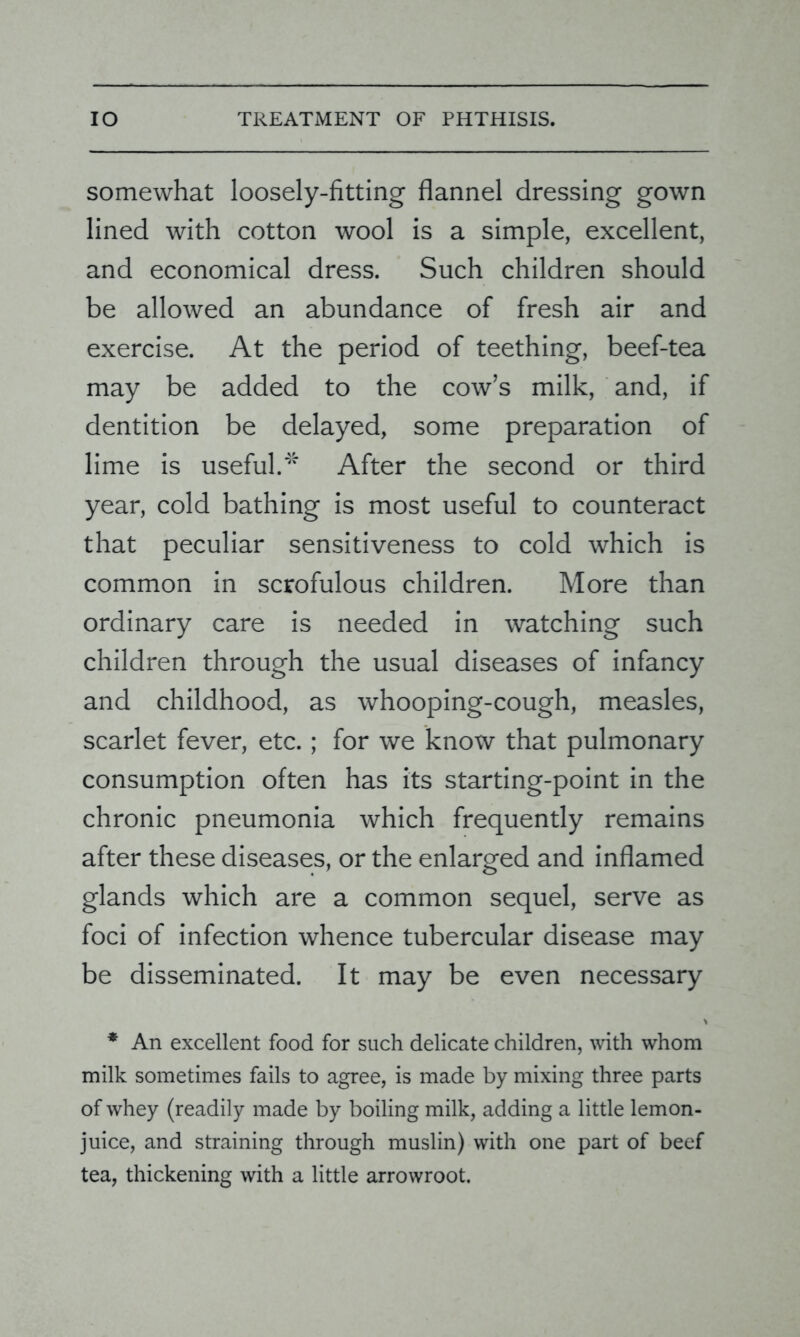 somewhat loosely-fitting flannel dressing gown lined with cotton wool is a simple, excellent, and economical dress. Such children should be allowed an abundance of fresh air and exercise. At the period of teething, beef-tea may be added to the cow’s milk, and, if dentition be delayed, some preparation of lime is useful.* After the second or third year, cold bathing is most useful to counteract that peculiar sensitiveness to cold which is common in scrofulous children. More than ordinary care is needed in watching such children through the usual diseases of infancy and childhood, as whooping-cough, measles, scarlet fever, etc.; for we know that pulmonary consumption often has its starting-point in the chronic pneumonia which frequently remains after these diseases, or the enlarged and inflamed glands which are a common sequel, serve as foci of infection whence tubercular disease may be disseminated. It may be even necessary * An excellent food for such delicate children, with whom milk sometimes fails to agree, is made by mixing three parts of whey (readily made by boiling milk, adding a little lemon- juice, and straining through muslin) with one part of beef tea, thickening with a little arrowroot.