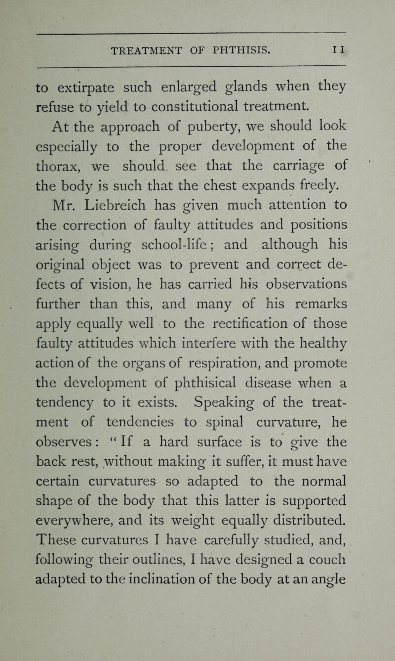 to extirpate such enlarged glands when they refuse to yield to constitutional treatment. At the approach of puberty, we should look especially to the proper development of the thorax, we should see that the carriage of the body is such that the chest expands freely. Mr. Liebreich has given much attention to the correction of faulty attitudes and positions arising during school-life; and although his original object was to prevent and correct de- fects of vision, he has carried his observations further than this, and many of his remarks apply equally well to the rectification of those faulty attitudes which interfere with the healthy action of the organs of respiration, and promote the development of phthisical disease when a tendency to it exists. Speaking of the treat- ment of tendencies to spinal curvature, he observes : “If a hard surface is to give the back rest, without making it suffer, it must have certain curvatures so adapted to the normal shape of the body that this latter is supported everywhere, and its weight equally distributed. These curvatures I have carefully studied, and, following their outlines, I have designed a couch adapted to the inclination of the body at an angle