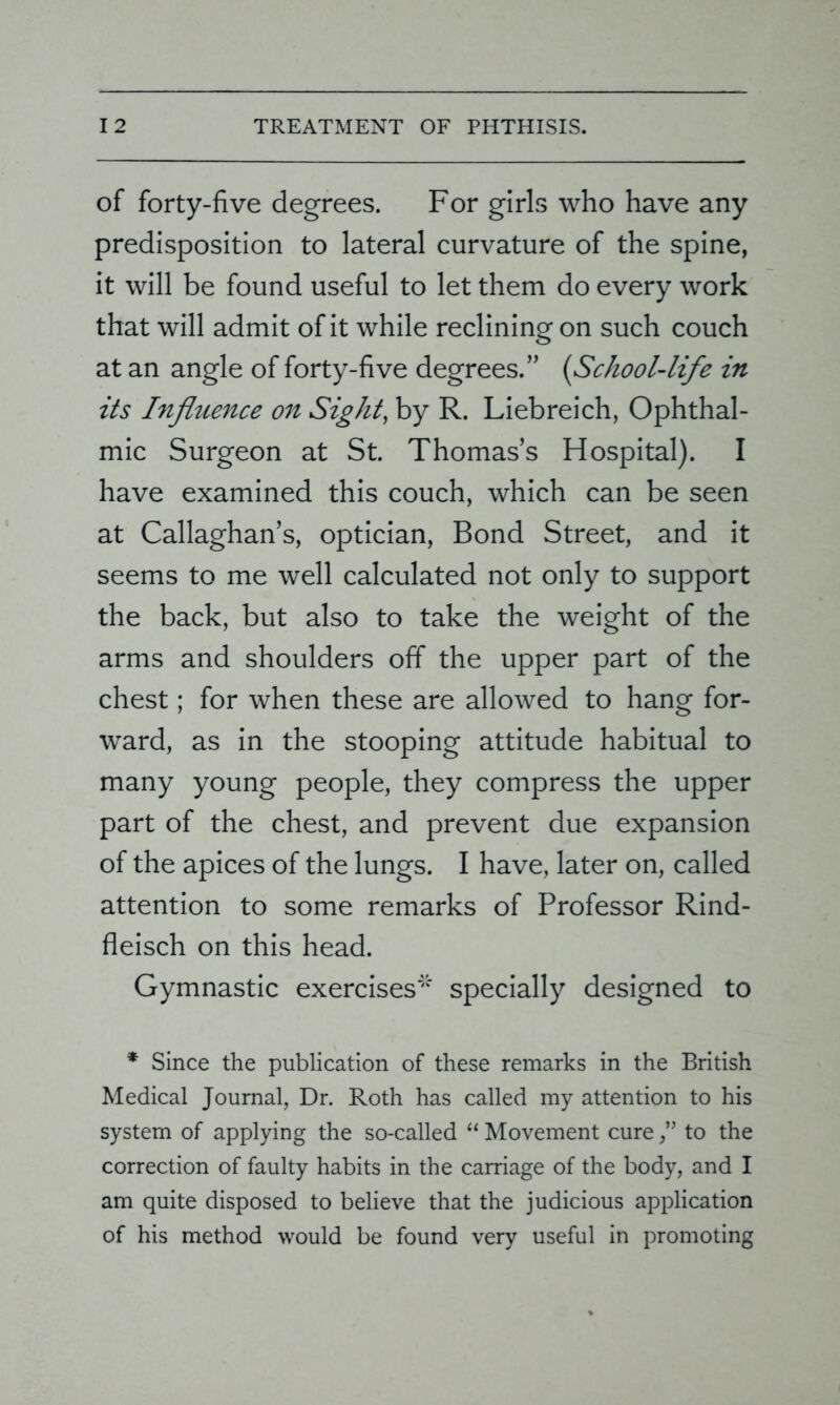 of forty-five degrees. For girls who have any predisposition to lateral curvature of the spine, it will be found useful to let them do every work that will admit of it while reclining on such couch at an angle of forty-five degrees.” (School-life in its Influence on Sight, by R. Liebreich, Ophthal- mic Surgeon at St. Thomas’s Hospital). I have examined this couch, which can be seen at Callaghan’s, optician, Bond Street, and it seems to me well calculated not only to support the back, but also to take the weight of the arms and shoulders off the upper part of the chest; for when these are allowed to hang for- ward, as in the stooping attitude habitual to many young people, they compress the upper part of the chest, and prevent due expansion of the apices of the lungs. I have, later on, called attention to some remarks of Professor Rind- fleisch on this head. Gymnastic exercises'1' specially designed to * Since the publication of these remarks in the British Medical Journal, Dr. Roth has called my attention to his system of applying the so-called “ Movement cureto the correction of faulty habits in the carriage of the body, and I am quite disposed to believe that the judicious application of his method would be found very useful in promoting