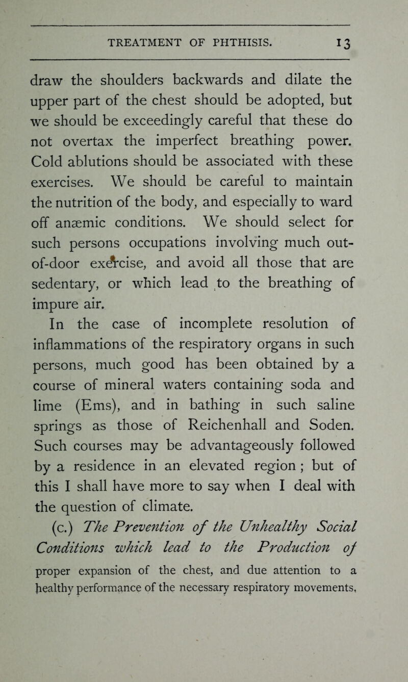 draw the shoulders backwards and dilate the upper part of the chest should be adopted, but we should be exceedingly careful that these do not overtax the imperfect breathing power. Cold ablutions should be associated with these exercises. We should be careful to maintain the nutrition of the body, and especially to ward off anaemic conditions. We should select for such persons occupations involving much out- of-door exdtcise, and avoid all those that are sedentary, or which lead to the breathing of impure air. In the case of incomplete resolution of inflammations of the respiratory organs in such persons, much good has been obtained by a course of mineral waters containing soda and lime (Ems), and in bathing in such saline springs as those of Reichenhall and Soden. Such courses may be advantageously followed by a residence in an elevated region ; but of this I shall have more to say when I deal with the question of climate. (c.) The Prevention of the Unhealthy Social Conditions which lead to the Production of proper expansion of the chest, and due attention to a healthy performance of the necessary respiratory movements,