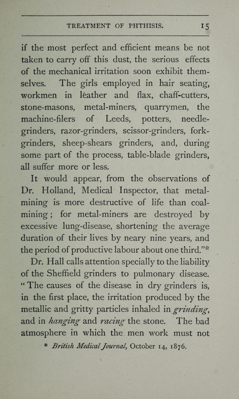 if the most perfect and efficient means be not taken to carry off this dust, the serious effects of the mechanical irritation soon exhibit them- selves. The girls employed in hair seating, workmen in leather and flax, chaff-cutters, stone-masons, metal-miners, quarrymen, the machine-filers of Leeds, potters, needle- grinders, razor-grinders, scissor-grinders, fork- grinders, sheep-shears grinders, and, during some part of the process, table-blade grinders, all suffer more or less. It would appear, from the observations of Dr. Holland, Medical Inspector, that metal- mining is more destructive of life than coal- mining ; for metal-miners are destroyed by excessive lung-disease, shortening the average duration of their lives by neary nine years, and the period of productive labour about one third.”'* Dr. Hall calls attention specially to the liability of the Sheffield grinders to pulmonary disease. “ The causes of the disease in dry grinders is, in the first place, the irritation produced by the metallic and gritty particles inhaled in grinding, and in hanging and racing the stone. The bad atmosphere in which the men work must not