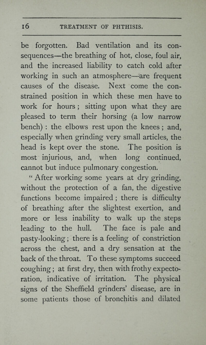 be forgotten. Bad ventilation and its con- sequences—the breathing of hot, close, foul air, and the increased liability to catch cold after working in such an atmosphere—are frequent causes of the disease. Next come the con- strained position in which these men have to work for hours ; sitting upon what they are pleased to term their horsing (a low narrow bench) : the elbows rest upon the knees ; and, especially when grinding very small articles, the head is kept over the stone. The position is most injurious, and, when long continued, cannot but induce pulmonary congestion. “ After working some years at dry grinding, without the protection of a fan, the digestive functions become impaired ; there is difficulty of breathing after the slightest exertion, and more or less inability to walk up the steps leading to the hull. The face is pale and pasty-looking; there is a feeling of constriction across the chest, and a dry sensation at the back of the throat. To these symptoms succeed coughing; at first dry, then with frothy expecto- ration, indicative of irritation. The physical signs of the Sheffield grinders’ disease, are in some patients those of bronchitis and dilated