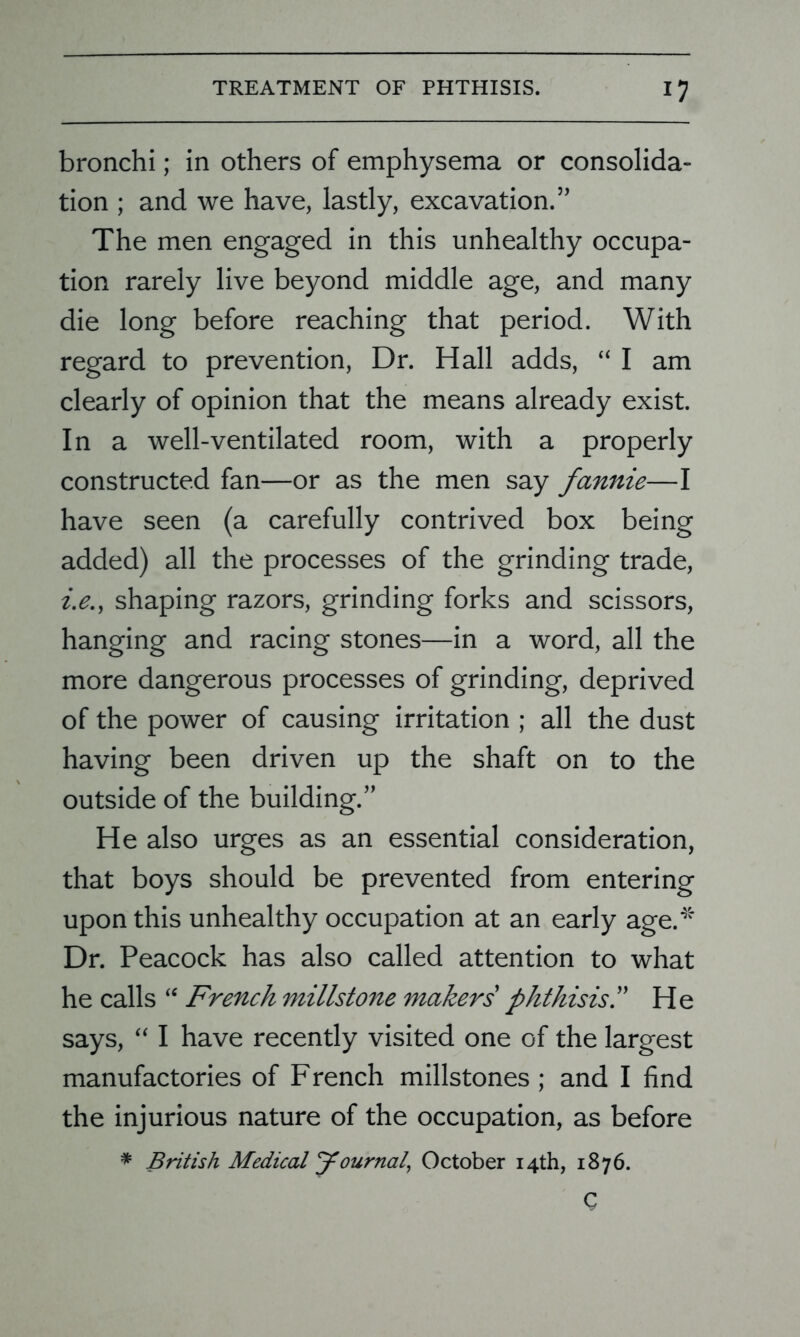 bronchi; in others of emphysema or consolida- tion ; and we have, lastly, excavation.” The men engaged in this unhealthy occupa- tion rarely live beyond middle age, and many die long before reaching that period. With regard to prevention, Dr. Hall adds, “ I am clearly of opinion that the means already exist. In a well-ventilated room, with a properly constructed fan—or as the men say fannie—I have seen (a carefully contrived box being added) all the processes of the grinding trade, i.e., shaping razors, grinding forks and scissors, hanging and racing stones—in a word, all the more dangerous processes of grinding, deprived of the power of causing irritation ; all the dust having been driven up the shaft on to the outside of the building.” He also urges as an essential consideration, that boys should be prevented from entering upon this unhealthy occupation at an early age.'5' Dr. Peacock has also called attention to what he calls “ French millstone makers' phthisis.” He says, “ I have recently visited one of the largest manufactories of French millstones ; and I find the injurious nature of the occupation, as before * British Medical Journal, October 14th, 1876. C
