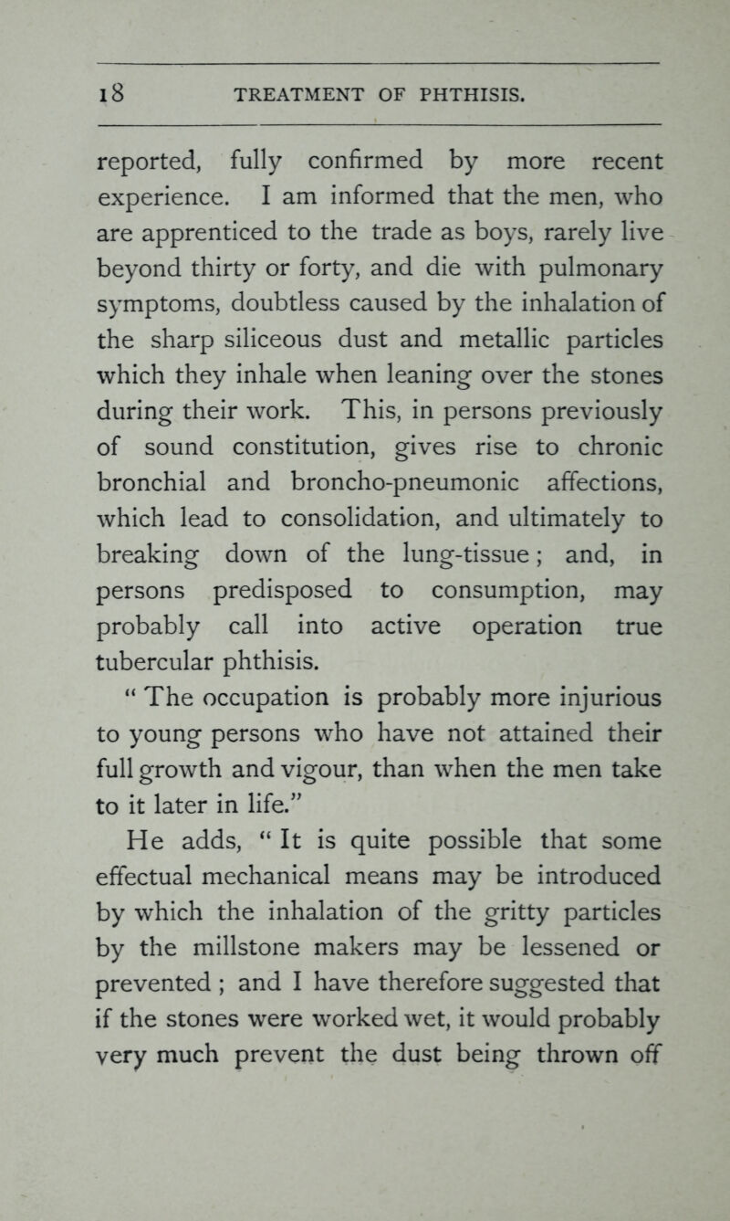 reported, fully confirmed by more recent experience. I am informed that the men, who are apprenticed to the trade as boys, rarely live beyond thirty or forty, and die with pulmonary symptoms, doubtless caused by the inhalation of the sharp siliceous dust and metallic particles which they inhale when leaning over the stones during their work. This, in persons previously of sound constitution, gives rise to chronic bronchial and broncho-pneumonic affections, which lead to consolidation, and ultimately to breaking down of the lung-tissue; and, in persons predisposed to consumption, may probably call into active operation true tubercular phthisis. “ The occupation is probably more injurious to young persons who have not attained their full growth and vigour, than when the men take to it later in life.” He adds, “ It is quite possible that some effectual mechanical means may be introduced by which the inhalation of the gritty particles by the millstone makers may be lessened or prevented ; and I have therefore suggested that if the stones were worked wet, it would probably very much prevent the dust being thrown off