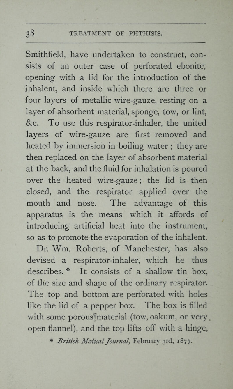 Smithfield, have undertaken to construct, con- sists of an outer case of perforated ebonite, opening with a lid for the introduction of the inhalent, and inside which there are three or four layers of metallic wire-gauze, resting on a layer of absorbent material, sponge, tow, or lint, &c. To use this respirator-inhaler, the united layers of wire-gauze are first removed and heated by immersion in boiling water ; they are then replaced on the layer of absorbent material at the back, and the fluid for inhalation is poured over the heated wire-gauze; the lid is then closed, and the respirator applied over the mouth and nose. The advantage of this apparatus is the means which it affords of introducing artificial heat into the instrument, so as to promote the evaporation of the inhalent. Dr. Wm. Roberts, of Manchester, has also devised a respirator-inhaler, which he thus describes. * It consists of a shallow tin box, of the size and shape of the ordinary respirator. The top and bottom are perforated with holes like the lid of a pepper box. The box is filled with some porous’material (tow, oakum, or very open flannel), and the top lifts off with a hinge,