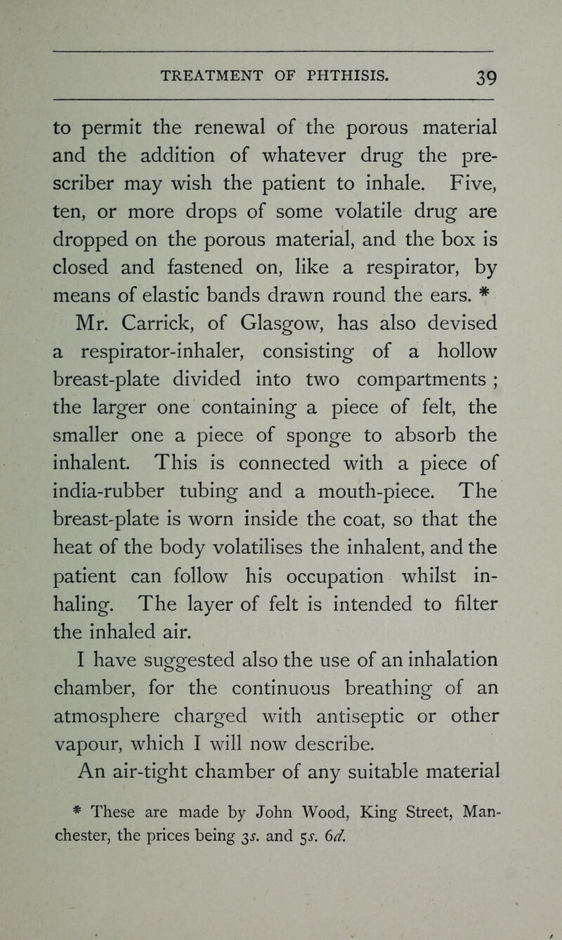 to permit the renewal of the porous material and the addition of whatever drug the pre- scriber may wish the patient to inhale. Five, ten, or more drops of some volatile drug are dropped on the porous material, and the box is closed and fastened on, like a respirator, by means of elastic bands drawn round the ears. * Mr. Carrick, of Glasgow, has also devised a respirator-inhaler, consisting of a hollow breast-plate divided into two compartments ; the larger one containing a piece of felt, the smaller one a piece of sponge to absorb the inhalent. This is connected with a piece of india-rubber tubing and a mouth-piece. The breast-plate is worn inside the coat, so that the heat of the body volatilises the inhalent, and the patient can follow his occupation whilst in- haling. The layer of felt is intended to filter the inhaled air. I have suggested also the use of an inhalation chamber, for the continuous breathing of an atmosphere charged with antiseptic or other vapour, which I will now describe. An air-tight chamber of any suitable material * These are made by John Wood, King Street, Man- chester, the prices being 3^. and 5J. 6d.