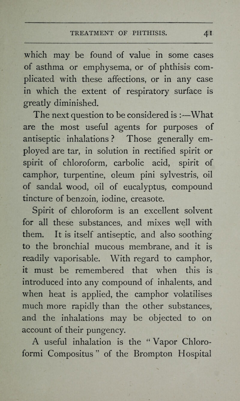which may be found of value in some cases of asthma or emphysema, or of phthisis com- plicated with these affections, or in any case in which the extent of respiratory surface is greatly diminished. The next question to be considered is :—What are the most useful agents for purposes of antiseptic inhalations ? Those generally em- ployed are tar, in solution in rectified spirit or spirit of chloroform, carbolic acid, spirit of camphor, turpentine, oleum pini sylvestris, oil of sandal, wood, oil of eucalyptus, compound tincture of benzoin, iodine, creasote. Spirit of chloroform is an excellent solvent for all these substances, and mixes well with them. It is itself antiseptic, and also soothing to the bronchial mucous membrane, and it is readily vaporisable. With regard to camphor, it must be remembered that when this is introduced into any compound of inhalents, and when heat is applied, the camphor volatilises much more rapidly than the other substances, and the inhalations may be objected to on account of their pungency. A useful inhalation is the “ Vapor Chloro- formi Compositus ” of the Brompton Hospital