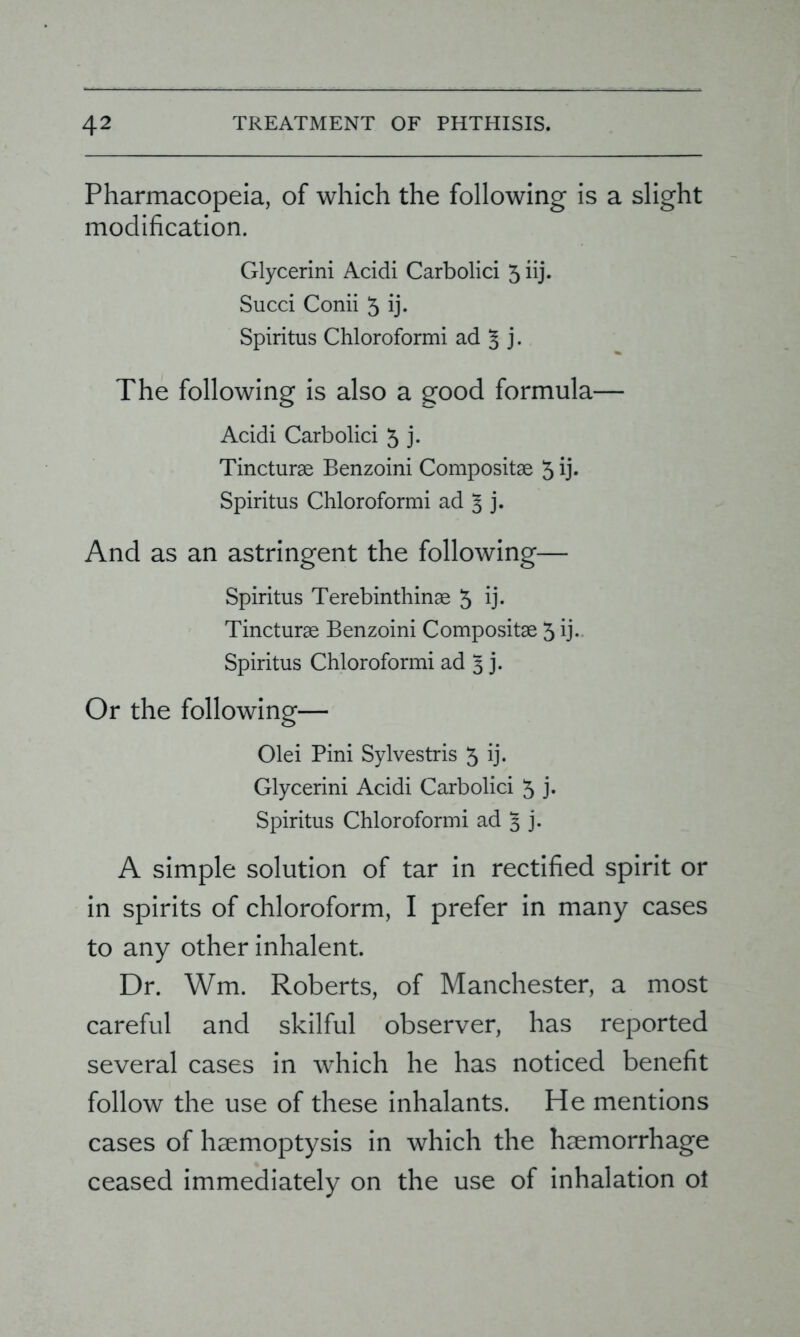 Pharmacopeia, of which the following is a slight modification. Glycerini Acidi Carbolici 5 iij. Succi Conii 5 ij- Spiritus Chloroformi ad j. The following is also a good formula— Acidi Carbolici 5 j. Tincturae Benzoini Compositae 5 ij. Spiritus Chloroformi ad 3 j. And as an astringent the following— Spiritus Terebinthinae 5 ij- Tincturae Benzoini Compositae 3 ij. Spiritus Chloroformi ad 3 j. Or the following— Olei Pini Sylvestris 5 ij- Glycerini Acidi Carbolici 5 j- Spiritus Chloroformi ad 3 j. A simple solution of tar in rectified spirit or in spirits of chloroform, I prefer in many cases to any other inhalent. Dr. Wm. Roberts, of Manchester, a most careful and skilful observer, has reported several cases in which he has noticed benefit follow the use of these inhalants. He mentions cases of haemoptysis in which the haemorrhage ceased immediately on the use of inhalation ol