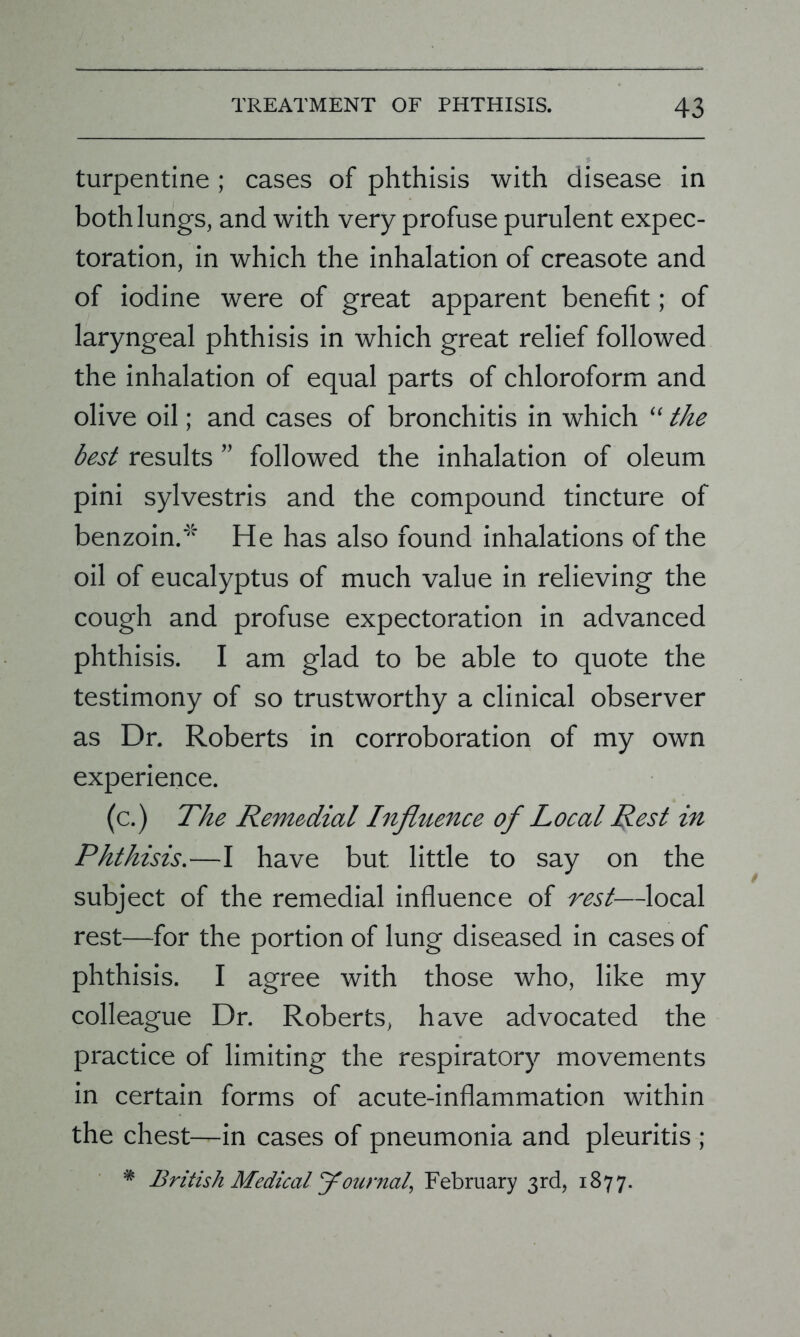 turpentine ; cases of phthisis with disease in both lungs, and with very profuse purulent expec- toration, in which the inhalation of creasote and of iodine were of great apparent benefit; of laryngeal phthisis in which great relief followed the inhalation of equal parts of chloroform and olive oil; and cases of bronchitis in which “ the best results ” followed the inhalation of oleum pini sylvestris and the compound tincture of benzoin.* He has also found inhalations of the oil of eucalyptus of much value in relieving the cough and profuse expectoration in advanced phthisis. I am glad to be able to quote the testimony of so trustworthy a clinical observer as Dr. Roberts in corroboration of my own experience. (c.) The Remedial Influence of Local Rest in Phthisis.—I have but little to say on the subject of the remedial influence of rest—local rest—for the portion of lung diseased in cases of phthisis. I agree with those who, like my colleague Dr. Roberts, have advocated the practice of limiting the respiratory movements in certain forms of acute-inflammation within the chest—in cases of pneumonia and pleuritis ;