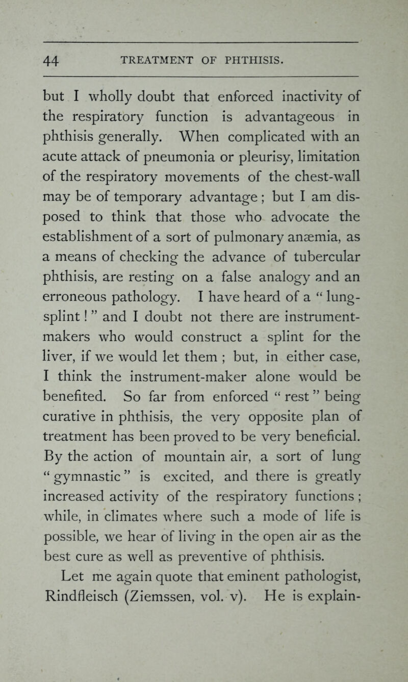 but I wholly doubt that enforced inactivity of the respiratory function is advantageous in phthisis generally. When complicated with an acute attack of pneumonia or pleurisy, limitation of the respiratory movements of the chest-wall may be of temporary advantage ; but I am dis- posed to think that those who advocate the establishment of a sort of pulmonary anaemia, as a means of checking the advance of tubercular phthisis, are resting on a false analogy and an erroneous pathology. I have heard of a “ lung- splint ! ” and I doubt not there are instrument- makers who would construct a splint for the liver, if we would let them ; but, in either case, I think the instrument-maker alone would be benefited. So far from enforced “ rest ” being curative in phthisis, the very opposite plan of treatment has been proved to be very beneficial. By the action of mountain air, a sort of lung “ gymnastic ” is excited, and there is greatly increased activity of the respiratory functions; while, in climates where such a mode of life is possible, we hear of living in the open air as the best cure as well as preventive of phthisis. Let me again quote that eminent pathologist, Rindfleisch (Ziemssen, vol. v). He is explain-