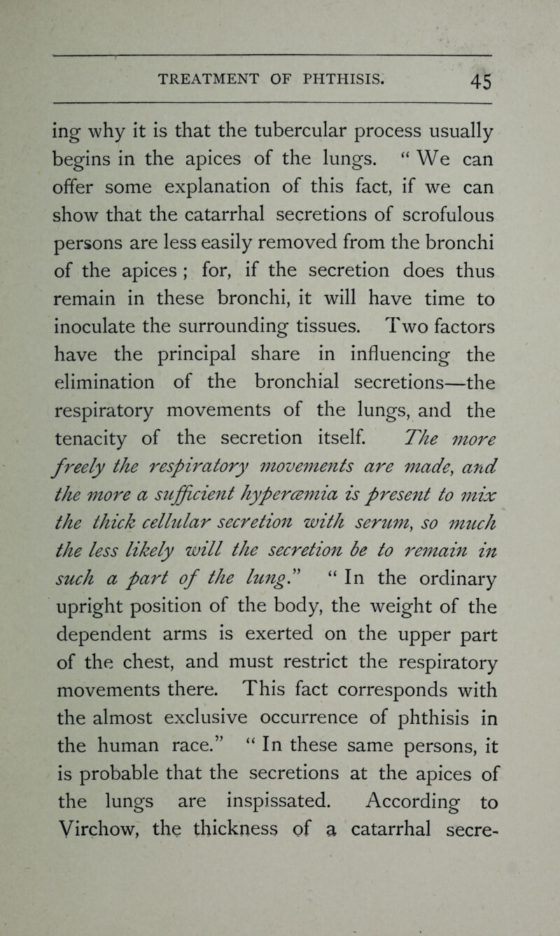 ing why it is that the tubercular process usually begins in the apices of the lungs. “We can offer some explanation of this fact, if we can show that the catarrhal secretions of scrofulous persons are less easily removed from the bronchi of the apices ; for, if the secretion does thus remain in these bronchi, it will have time to inoculate the surrounding tissues. Two factors have the principal share in influencing the elimination of the bronchial secretions—the respiratory movements of the lungs, and the tenacity of the secretion itself. The more freely the respiratory movements are made, and the more a sitfpcient hyperczmia is present to mix the thick cellular secretion with serum, so much the less likely will the secretion be to remain in such a part of the lung.” “ In the ordinary upright position of the body, the weight of the dependent arms is exerted on the upper part of the chest, and must restrict the respiratory movements there. This fact corresponds with the almost exclusive occurrence of phthisis in the human race.” “ In these same persons, it is probable that the secretions at the apices of the lungs are inspissated. According to Virchow, the thickness of a catarrhal secre-