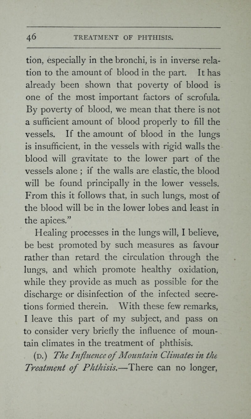 tion, especially in the bronchi, is in inverse rela- tion to the amount of blood in the part. It has already been shown that poverty of blood is one of the most important factors of scrofula. By poverty of blood, we mean that there is not a sufficient amount of blood properly to fill the vessels. If the amount of blood in the lungs is insufficient, in the vessels with rigid walls the blood will gravitate to the lower part of the vessels alone ; if the walls are elastic, the blood will be found principally in the lower vessels. From this it follows that, in such lungs, most of the blood will be in the lower lobes and least in the apices.” Healing processes in the lungs will, I believe, be best promoted by such measures as favour rather than retard the circulation through the lungs, and which promote healthy oxidation, while they provide as much as possible for the discharge or disinfection of the infected secre- tions formed therein. With these few remarks, I leave this part of my subject, and pass on to consider very briefly the influence of moun- tain climates in the treatment of phthisis. (d.) The Influence of Mountain Climates in the Treatment of Phthisis.—There can no longer,