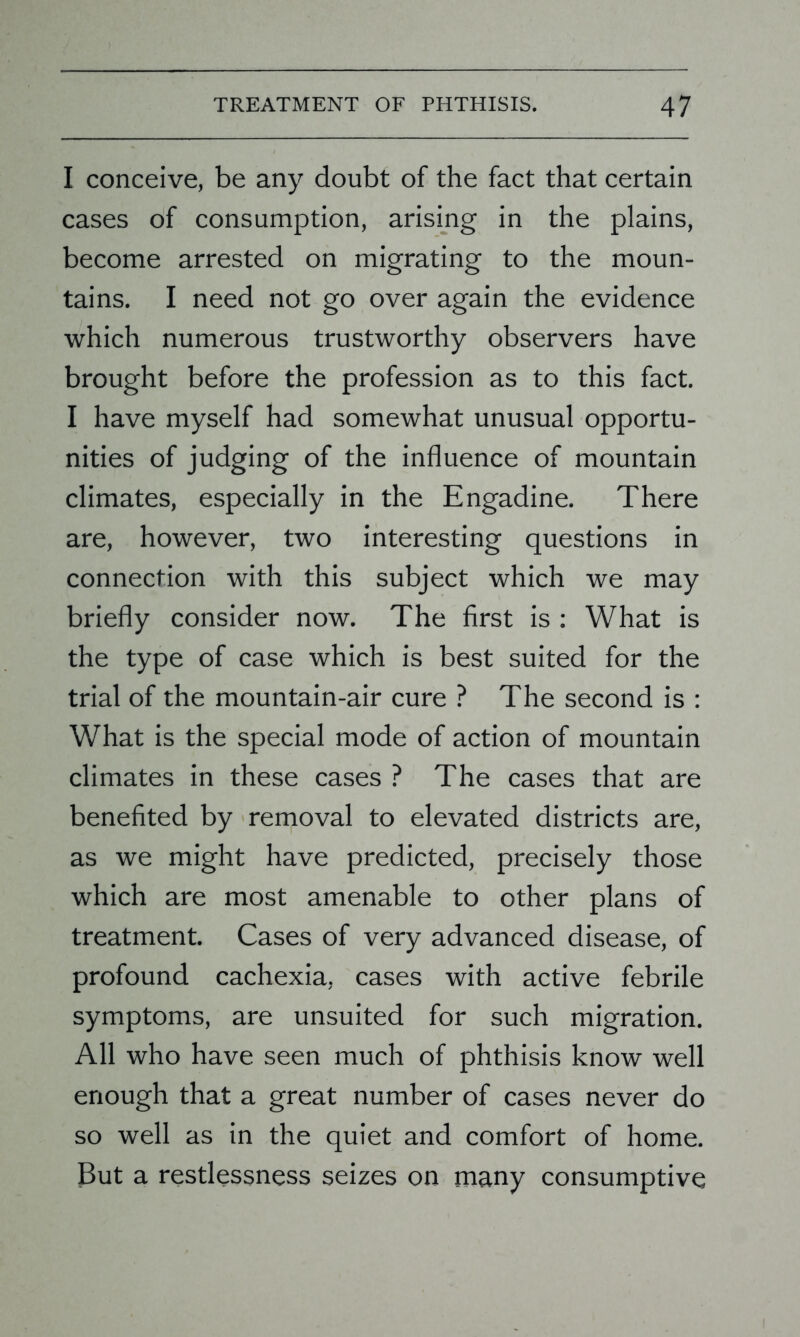 I conceive, be any doubt of the fact that certain cases of consumption, arising in the plains, become arrested on migrating to the moun- tains. I need not go over again the evidence which numerous trustworthy observers have brought before the profession as to this fact. I have myself had somewhat unusual opportu- nities of judging of the influence of mountain climates, especially in the Engadine. There are, however, two interesting questions in connection with this subject which we may briefly consider now. The first is : What is the type of case which is best suited for the trial of the mountain-air cure ? The second is : What is the special mode of action of mountain climates in these cases ? The cases that are benefited by removal to elevated districts are, as we might have predicted, precisely those which are most amenable to other plans of treatment. Cases of very advanced disease, of profound cachexia, cases with active febrile symptoms, are unsuited for such migration. All who have seen much of phthisis know well enough that a great number of cases never do so well as in the quiet and comfort of home. But a restlessness seizes on many consumptive