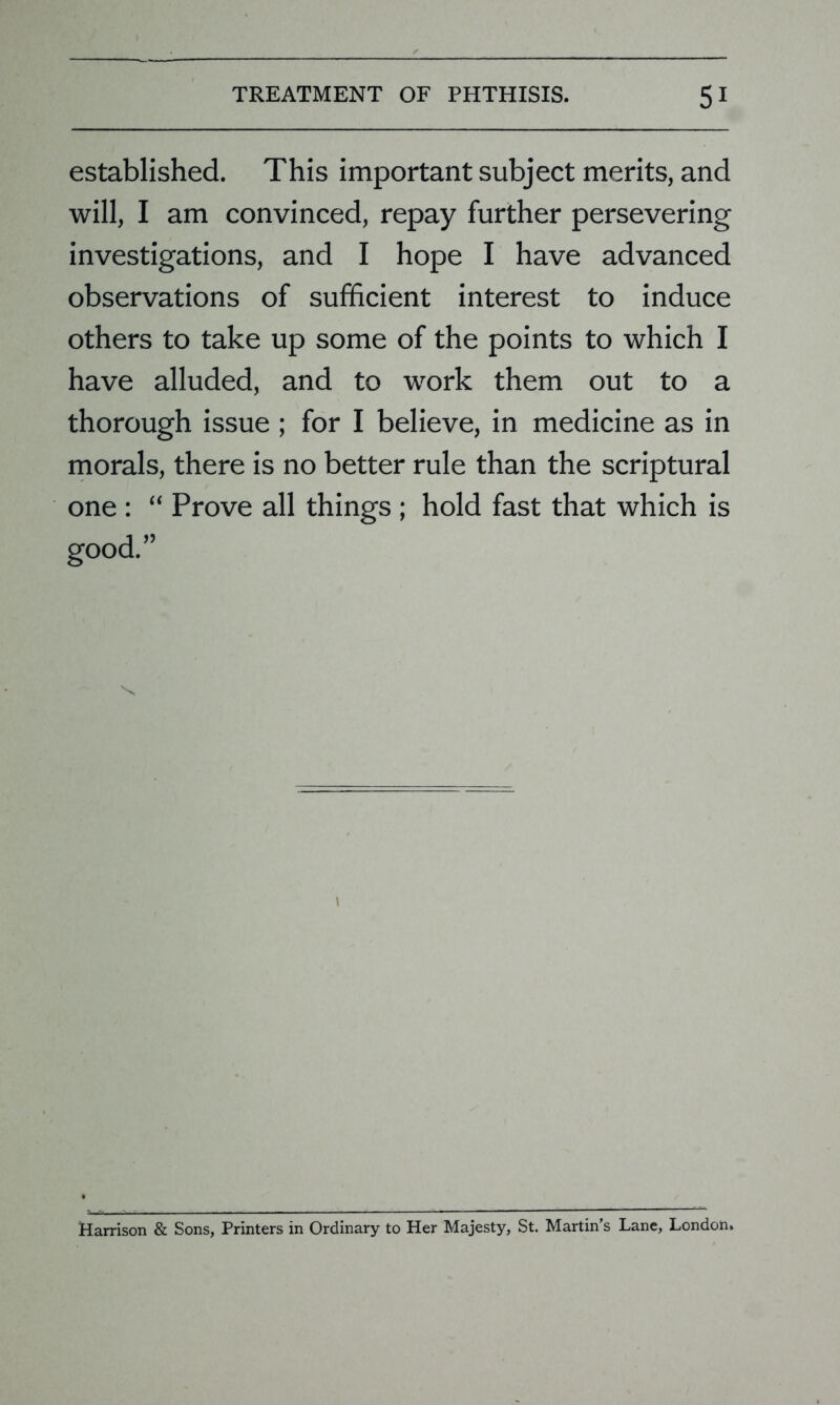 established. This important subject merits, and will, I am convinced, repay further persevering investigations, and I hope I have advanced observations of sufficient interest to induce others to take up some of the points to which I have alluded, and to work them out to a thorough issue ; for I believe, in medicine as in morals, there is no better rule than the scriptural one : “ Prove all things ; hold fast that which is good.” \ Harrison & Sons, Printers in Ordinary to Her Majesty, St. Martin's Lane, London.