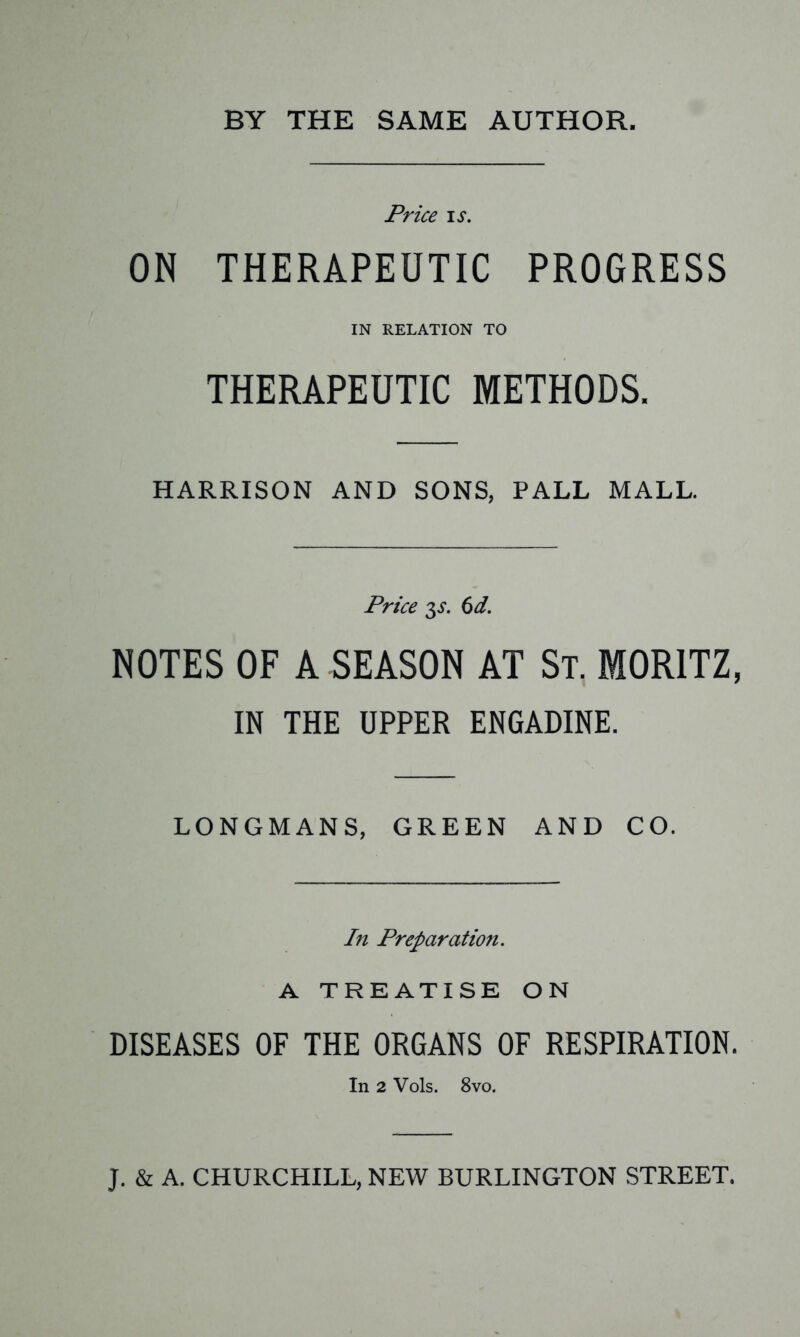 BY THE SAME AUTHOR. Price ij. ON THERAPEUTIC PROGRESS IN RELATION TO THERAPEUTIC METHODS. HARRISON AND SONS, PALL MALL. Price 3^. 6d. NOTES OF A SEASON AT St. MORITZ, IN THE UPPER ENGADINE. LONGMANS, GREEN AND CO. In Preparation. A TREATISE ON DISEASES OF THE ORGANS OF RESPIRATION. In 2 Vols. 8vo. J. & A. CHURCHILL, NEW BURLINGTON STREET.