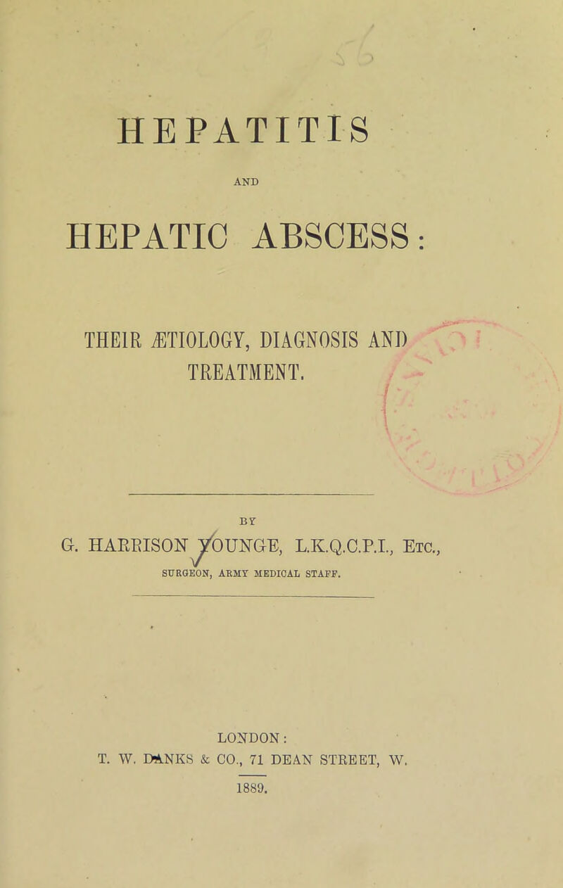 HEPATITIS AND HEPATIC ABSCESS: THEIR iETIOLOGY, DIAGNOSIS AND TREATMENT. By G. HAEEISONJjroUNGE, L.K.Q.C.P.I, Etc., SURGEON, ARMY MEDICAL STAFF. LONDON: T. W. DANES & CO., 71 DEAN STREET, W. 1889.