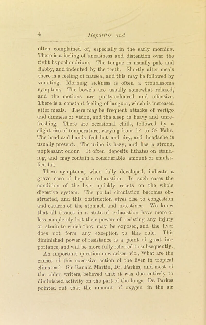 often complained of, especially in the early morning. There is a feeling of uneasiness and distention over the right hypochondrium. The tongue is usually pale and flabby, and indented by the teeth. Shortly after meals there is a feeling of nausea, and this may be followed by vomiting. Morning sickness is often a troublesome symptom. The bowels are usually somewhat relaxed, and the motions are putty-coloured and offensive. There is a constant feeling of languor, which is increased after meal.=. There may be frequent attacks of vertigo and dimness of vision, and the sleep is heavy and unre- freshing. There aro occasional chills, followed by a slight rise of temperature, varying from 1^ to 3° Fahr. The head and hands feel hot and dry, and headache is usually present. The urine is hazy, and Has a strong, unpleasant odour. It often deposits lithates on stand- ing, and may contain a considerable amount of emulsi- fied fat. These symptoms, when fully developed, indicate a grave case of hepatic exhaustion. In such cases the condition of the liver quickly reacts on the whole digestive system. The portal circulation becomes ob- structed, and this obstruction gives rise to congestion and catarrh of the stomach and intestines. We know that all tissues in a state of exhaustion have more or less completely lost their powers of resisting any injury or strain to which they may be exposed, and the liver does not form any exception to this rule. This diminished power of resistance is a point of great im- portance, and will be more fully referred to subsequently. An important question now arises, viz.. What are the causes of this excessive action of the liver in tropical climates ? Sir Ranald Martin, Dr. Parkes, and most of the older writers, believed that it was due entirely to diminished activity on the part of the lungs. Dr. Parkes pointed out that the amount of oxygen in the air