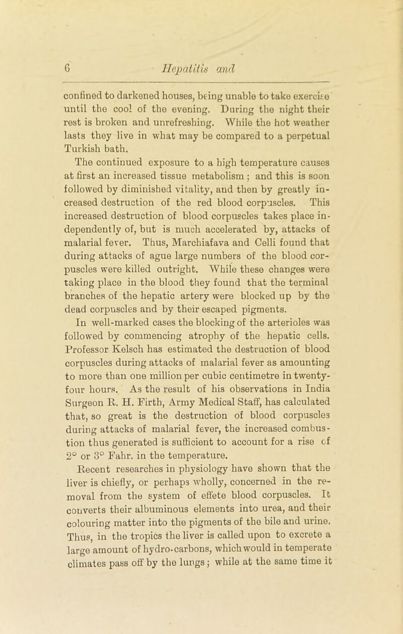 confined to darkened houses, being unable to take exercite until the cool of the evening. During the night their rest is broken and unrefreshing. While the hot weather lasts they live in what may be compared to a perpetual Turkish bath. The continued exposure to a high temperature causes at first an increased tissue metabolism ; and this is soon followed by diminished vitality, and then by greatly in- creased destruction of the red blood corpuscles. This increased destruction of blood corpuscles takes place in- dependently of, but is much accelerated by, attacks of malarial fever. Thus, Marchiafava and Celli found that during attacks of ague large numbers of the blood cor- puscles were killed outright. While these changes were taking place in the blood they found that the terminal branches of the hepatic artery were blocked up by the dead corpuscles and by their escaped pigments. In well-marked cases the blocking of the arterioles was followed by commencing atrophy of the hepatic cells. Professor Kelsch has estimated the destruction of blood corpuscles during attacks of malarial fever as amounting to more than one million per cubic centimetre in twenty- four hours. As the result of his observations in India Surgeon R. H. Firth, Army Medical Staff, has calculated that, so great is the destruction of blood corpuscles during attacks of malarial fever, the increased combus- tion thus generated is sufficient to account for a rise of 2° or 3° Fahr. in the temperature. Recent researches in physiology have shown that the liver is chiefly, or perhaps wholly, concerned in the re- moval from the system of effete blood corpuscles. It converts their albuminous elements into urea, and their colouring matter into the pigments of the bile and urine. Thus, in the tropics the liver is called upon to excrete a large amount of hydro-carbons, which would in temperate climates pass ofl:’ by the lungs; while at the same time it