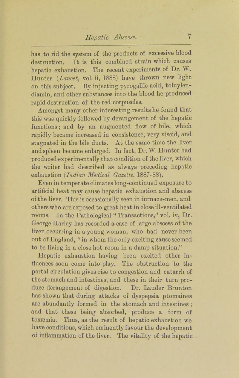 has to rid the system of the products of excessive blood destruction. It is this combined strain which causes hepatic exhaustion. The recent experiments of Dr. W. Hunter {Lancet, vol. ii, 1888) have thrown new light on this subject. By injecting pyrogallic acid, toluylen- diamin, and other substances into the blood he produced rapid destruction of the red corpuscles. Amongst many other interesting results he found that this was quickly followed by derangement of the hepatic functions; and by an augmented flow of bile, which rapidly became increased in consistence, very viscid, and stagnated in the bile ducts. At the same time the liver and spleen became enlarged. In fact, Dr. W. Hunter had produced experimentally that condition of the liver, which the writer had described as always preceding hepatic exhaustion {Indian Medical Gazette, 1887-88). Even in temperate climates long-continued exposure to artificial heat may cause hepatic exhaustion and abscess of the liver. This is occasionally seen in furnace-men, and others who are exposed to great heat in close ill-ventilated rooms. In the Pathological “ Transactions,” vol. iv, Dr. George Harley has recorded a case of large abscess of the liver occurring in a young woman, who had never been out of England, “in whom the only exciting cause seemed to be living in a close hot room in a damp situation.” Hepatic exhaustion having been excited other in- fluences soon come into play. The obstruction to the portal circulation gives rise to congestion and catarrh of the stomach and intestines, and these in their turn pro- duce derangement of digestion. Dr. Lauder Brunton has shown that during attacks of dyspepsia ptomaines are abundantly formed in the stomach and intestines ; and that these being absorbed, produce a form of toxmmia. Thus, as the result of hepatic exhaustion we have conditions, which eminently favour the development of inflammation of the liver. The vitality of the hepatic