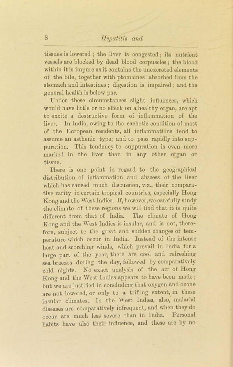 tissues is lowered ; the liver is congested ; its nutrient vessels are blocked by dead blood corpuscles; the blood within it is impure as it contains the unexcreted elements of the bile, together with ptomaines absorbed from the stomach and intestines ; digestion is impaired; and the general health is below par. Under these circumstances slight influences, which would have little or no efifect on a healthy organ, are apt to excite a destructive form of inflammation of the liver. In India, owing to the cachetic condition of most of the European residents, all inflammations tend to assume an asthenic type, and to pass rapidly into sup- puration. This tendency to suppuration is even more marked in the liver than in any other organ or tissue. There is one point in regard to the geographical distribution of inflammation and abscess of the liver which has caused much discussion, viz., their compara- tive rarity in certain tropical countries, especially Hong Kong and the West Indies. If, however, we carefully study the climate of these regions we will find that it is quite different from that of [ndia. The climate of Hong Kong and the West Indies is insular, and is not, there- fore, subject to the great and sudden changes of tem- perature which occur in India. Instead of the intense heat and scorching winds, which prevail in India for a large part of the year, there are cool and refreshing sea breezes during the day, followed by comparatively cold nights. No exact analysis of the air of Hong Kong and the West Indies appears to have been made ; but we are justified in concluding that oxygen and ozone are not lowered, or only to a trifling extent, in these insular climates. In the West Indies, also,' malarial diseases are comparatively infrequent, and when they do occur are much less severe than in India. Personal habits have also their influence, and these are by no
