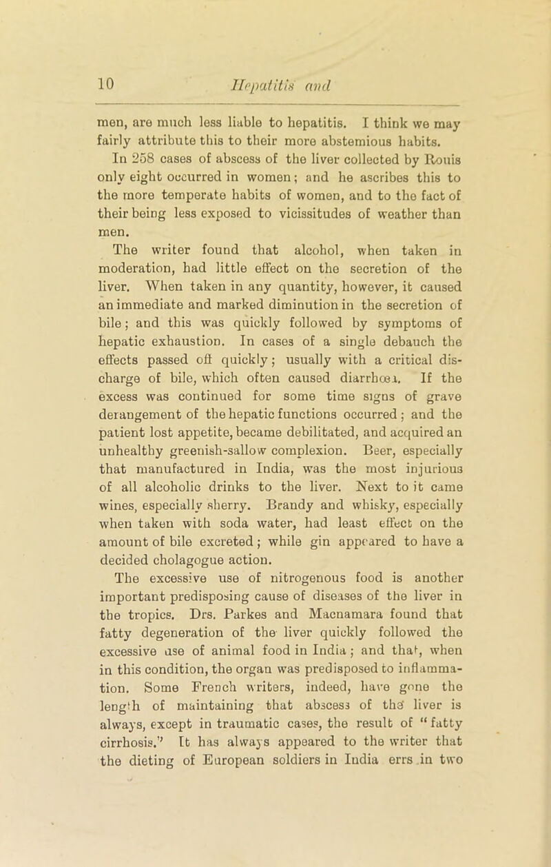 men, are much less liable to hepatitis. I think we may fairly attribute this to their more abstemious habits. In 258 cases of abscess of the liver collected by Rouis only eight occurred in women; and he ascribes this to the more temperate habits of women, and to the fact of their being less exposed to vicissitudes of weather than men. The writer found that alcohol, when taken in moderation, had little effect on the secretion of the liver. When taken in any quantity, however, it caused an immediate and marked diminution in the secretion of bile; and this was quickly followed by symptoms of hepatic exhaustion. In cases of a single debauch the effects passed off quickly; usually with a critical dis- charge of bile, which often caused diarrhoea. If the excess was continued for some time signs of grave derangement of the hepatic functions occurred ; and the patient lost appetite, became debilitated, and acquired an unhealthy greenish-sallow complexion. Beer, especially that manufactured in India, was the most injurious of all alcoholic drinks to the liver. Next to it came wines, especially .sherry. Brandy and whisky, especially when taken with soda water, had least effect on the amount of bile excreted ; while gin appeared to have a decided cholagogue action. The excessive use of nitrogenous food is another important predisposing cause of diseases of the liver in the tropics. Drs. Parkes and Macnamara found that fatty degeneration of the liver quickly followed the excessive use of animal food in India; and tha^, when in this condition, the organ was predisposed to inflamma- tion. Some French writers, indeed, have gone the length of maintaining that abscess of the liver is always, except in traumatic cases, the result of “ fatty cirrhosis.’’ It has always appeared to the writer that the dieting of European soldiers in India errs in two
