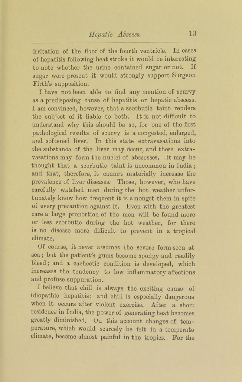irritation of the floor of the fourth ventricle. In cases of hepatitis following heat stroke it would be interesting to note whether the urine contained sugar or not. If sugar were present it would strongly support Surgeon Firth’s supposition. I have not been able to find any mention of scurvy as a predisposing cause of hepatitis or hepatic abscess. I am convinced, however, that a scorbutic taint renders the subject of it liable to both. It is not difficult to understand why this should be so, for one of the first pathological results of scurvy is a congested, enlarged, and softened liver. In this state extravasations into the substance of the liver may Occur, and these extra- vasations may form the nuclei of abscesses. It may be thought that a scorbutic taint is uncommon in India ; and that, therefore, it cannot materially increase the prevalence of liver diseases. Those, however, who have carefully watched men during the hot weather unfor- tunately know how frequent it is amongst them in spite of every precaution against it. Even with the greatest care a large proportion of the men will be found more or less scorbutic during the hot weather, for there is no disease more difficult to prevent in a tropical climate. Of course, it never assumes the severe form seen at sea ; but the patient’s gums become spongy and readily bleed; and a cachectic condition is developed, which increases the tendency to low inflammatory affections and profuse suppuration. I believe that chill is always the exciting cause of idiopathic hepatitis; and chill is especially dangerous when it occurs after violent exercise. After a short residence in India, the power of generating heat becomes greatly diminished. On this account changes of tem- perature, which would scarcely be felt in a temperate climate, become almost painful in the tropics. For the