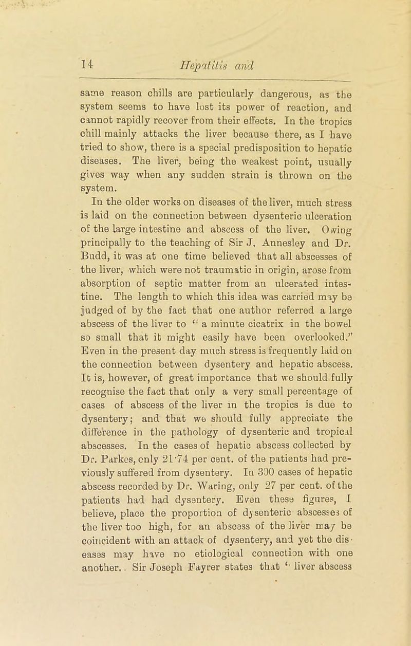 same reason chills are particularly dangerous, as the system seems to have lost its power of reaction, and cannot rapidly recover from their effects. In the tropics chill mainly attacks the liver because there, as I have tried to show, there is a special predisposition to hepatic diseases. The liver, being the weakest point, usually gives way when any sudden strain is thrown on the system. In the older works on diseases of the liver, much stress is laid on the connection between dysenteric ulceration of the large intestine and abscess of the liver. Giving principally to the teaching of Sir J. Annesley and Dr. Budd, it was at one time believed that all abscesses of the liver, which were not traumatic in origin, arose from absorption of septic matter from an ulcerated intes- tine. The length to which this idea was carried may be judged of by the fact that one author referred a large abscess of the liver to “ a minute cicatrix in the bowel so small that it might easily have been overlooked.’’ Even in the present day much stress is frequently laid on the connection between dysentery and hepatic abscess. It is, however, of great importance that we should.fully recognise the fact that only a very small percentage of cases of abscess of the liver in the tropics is due to dysentery; and that we should fully appreciate the difference in the pathology of dysenteric and tropical abscesses. In the cases of hepatic abscess collected by Dr. Parkes, only 21'74 per cent, of the patients had pre- viously suffered from dysentery. In 300 cases of hepatic abscess recorded by Dr. Waring, only 27 per cent, of the patients had had dysentery. Even these figures, I believe, place the proportion of dysenteric abscesses of the liver too high, for an abscess of the liver may be coincident with an attack of dysentery, and yet the dis- eases may have no etiological connection with one another.. Sir Joseph Fayrer states that liver abscess