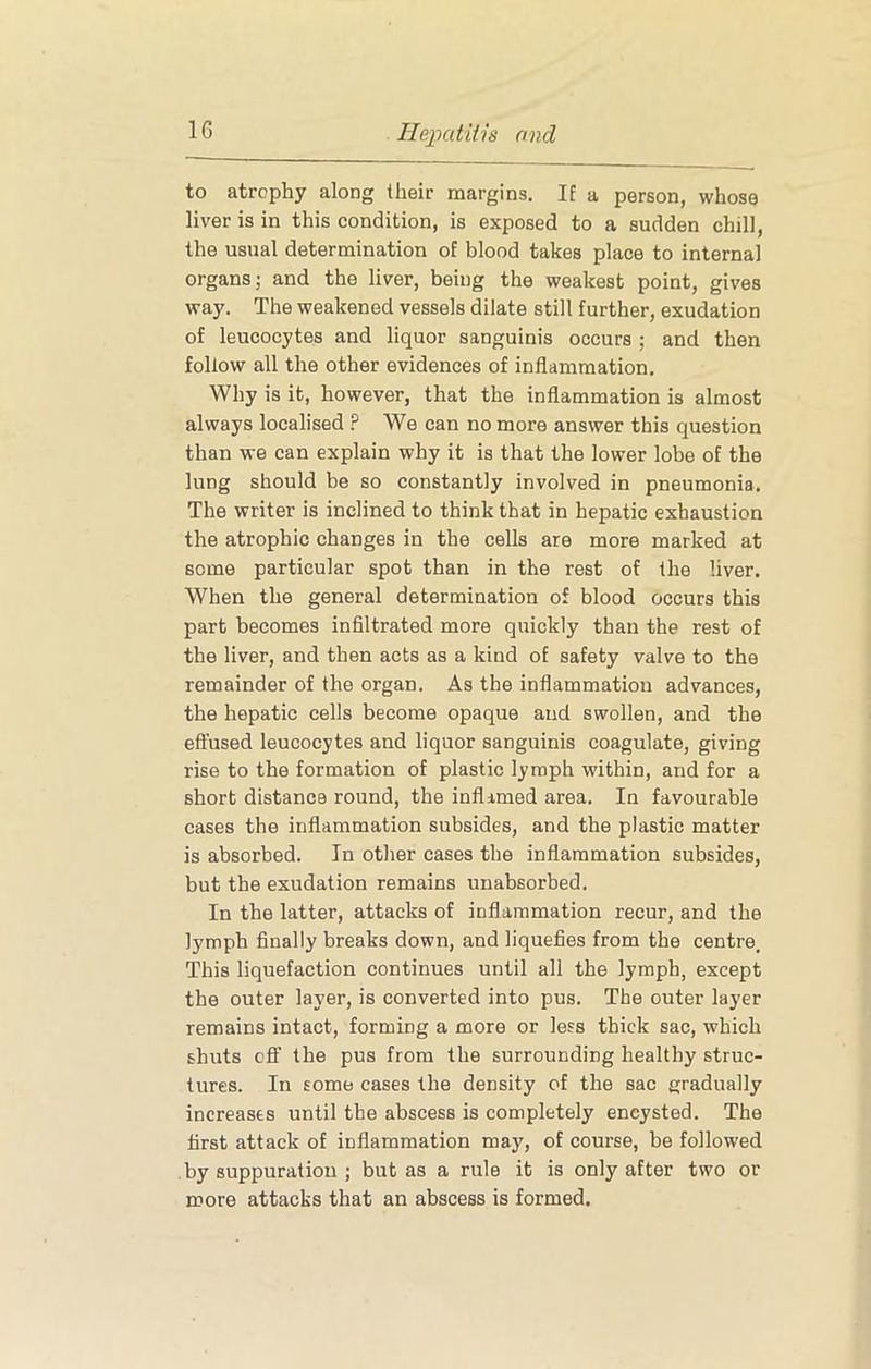 to atrophy along their margins. If a person, whose liver is in this condition, is exposed to a sudden chill, the usual determination of blood takes place to internal organs; and the liver, being the weakest point, gives way. The weakened vessels dilate still further, exudation of leucocytes and liquor sanguinis occurs ; and then follow all the other evidences of inflammation. Why is it, however, that the inflammation is almost always localised ? We can no more answer this question than we can explain why it is that the lower lobe of the lung should be so constantly involved in pneumonia. The writer is inclined to think that in hepatic exhaustion the atrophic changes in the cells are more marked at some particular spot than in the rest of the liver. When the general determination of blood occurs this part becomes infiltrated more quickly than the rest of the liver, and then acts as a kind of safety valve to the remainder of the organ. As the inflammation advances, the hepatic cells become opaque and swollen, and the effused leucocytes and liquor sanguinis coagulate, giving rise to the formation of plastic lymph within, and for a short distance round, the inflamed area. In favourable cases the inflammation subsides, and the plastic matter is absorbed. In other cases the inflammation subsides, but the exudation remains unabsorbed. In the latter, attacks of inflammation recur, and the lymph finally breaks down, and liquefies from the centre. This liquefaction continues until all the lymph, except the outer layer, is converted into pus. The outer layer remains intact, forming a more or less thick sac, which shuts cfiF the pus from the surrounding healthy struc- tures. In some cases the density of the sac gradually increases until the abscess is completely encysted. The first attack of inflammation may, of course, be followed by suppuration ; but as a rule it is only after two or more attacks that an abscess is formed.