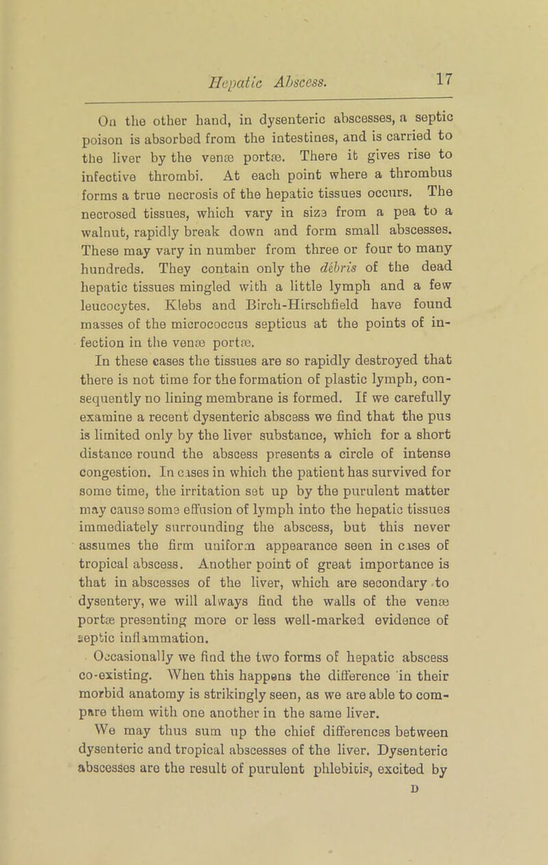 On the other hand, in dysenteric abscesses, a septic poison is absorbed from the intestines, and is carried to the liver by the vente port®. There it gives rise to infective thrombi. At each point where a thrombus forms a true necrosis of the hepatic tissues occurs. The necrosed tissues, which vary in size from a pea to a walnut, rapidly break down and form small abscesses. These may vary in number from three or four to many hundreds. They contain only the debris of the dead hepatic tissues mingled with a little lymph and a few leucocytes. Klebs and Birch-Hirschfield have found masses of the micrococcus septicus at the points of in- fection in the vonas portm. In these cases the tissues are so rapidly destroyed that there is not time for the formation of plastic lymph, con- sequently no lining membrane is formed. If we carefully examine a recent dysenteric abscess we find that the pus is limited only by the liver substance, which for a short distance round the abscess presents a circle of intense congestion. In cases in which the patient has survived for some time, the irritation set up by the purulent matter may cause some effusion of lymph into the hepatic tissues immediately surrounding the abscess, but this never assumes the firm uniform appearance seen in cases of tropical abscess. Another point of great importance is that in abscesses of the liver, which are secondary to dysentery, we will always find the walls of the venaj port® presenting more or less well-marked evidence of septic inflammation. Occasionally we find the two forms of hepatic abscess co-existing. When this happens the diflerence in their morbid anatomy is strikingly seen, as we are able to com- pare them with one another in the same liver. We may thus sum up the chief differences between dysenteric and tropical abscesses of the liver. Dysenteric abscesses are the result of purulent phlebiois, excited by D