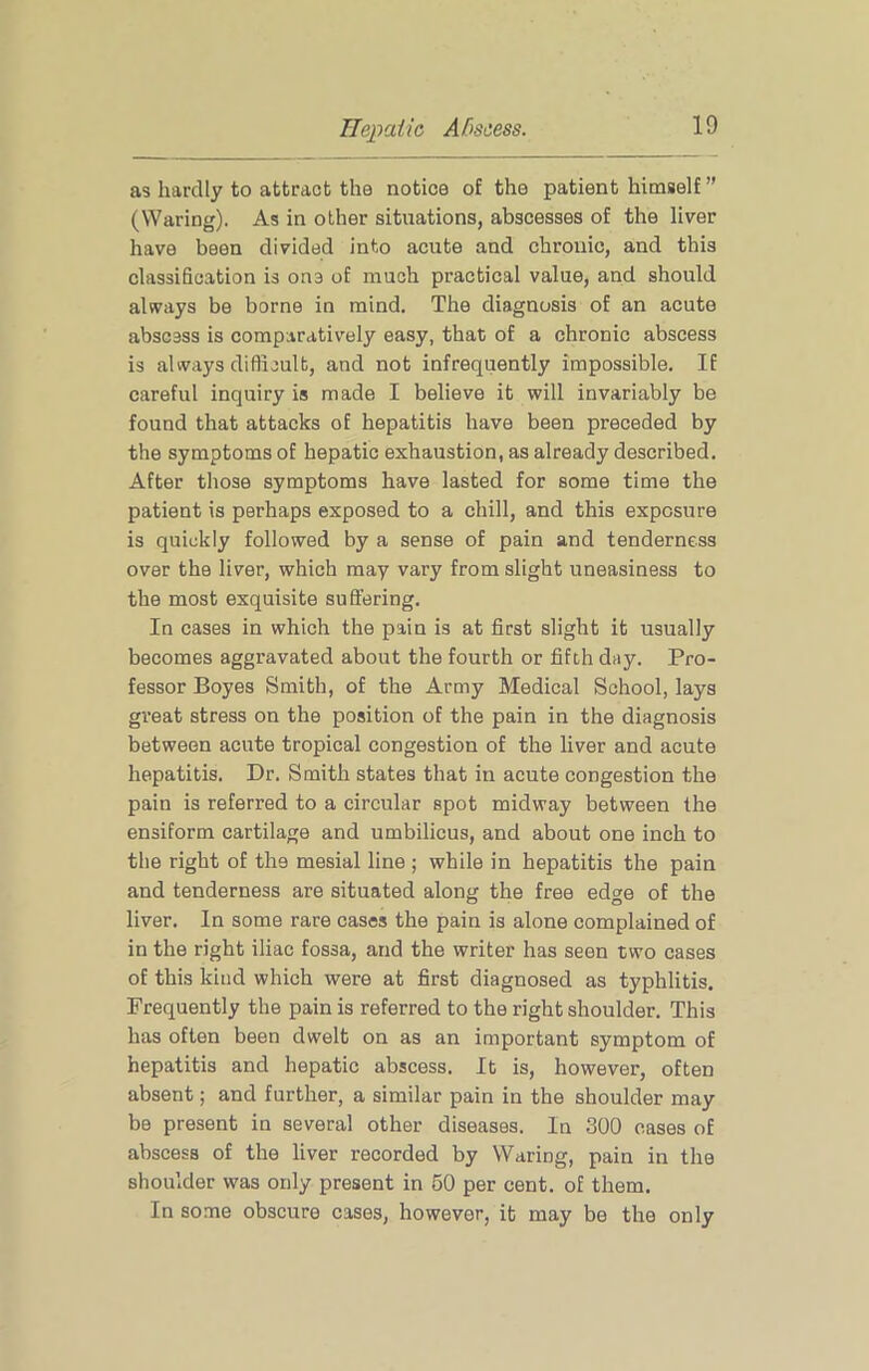 as hardly to attract the notice of the patient himself ” (Waring). As in other situations, abscesses of the liver have been divided into acute and chronic, and this classification is one of much practical value, and should always be borne in mind. The diagnosis of an acute abscess is comparativ’ely easy, that of a chronic abscess is always difficult, and not infrequently impossible. If careful inquiry is made I believe it will invariably be found that attacks of hepatitis have been preceded by the symptoms of hepatic exhaustion, as already described. After those symptoms have lasted for some time the patient is perhaps exposed to a chill, and this exposure is quickly followed by a sense of pain and tenderness over the liver, which may vary from slight uneasiness to the most exquisite suffering. In cases in which the pain is at first slight it usually becomes aggravated about the fourth or fifth day. Pro- fessor Boyes Smith, of the Army Medical School, lays great stress on the position of the pain in the diagnosis between acute tropical congestion of the liver and acute hepatitis. Dr. Smith states that in acute congestion the pain is referred to a circular spot midway between the ensiform cartilage and umbilicus, and about one inch to the right of the mesial line ; while in hepatitis the pain and tenderness are situated along the free edge of the liver. In some rare cases the pain is alone complained of in the right iliac fossa, and the writer has seen two cases of this kind which were at first diagnosed as typhlitis. Frequently the pain is referred to the right shoulder. This has often been dwelt on as an important symptom of hepatitis and hepatic abscess. It is, however, often absent; and further, a similar pain in the shoulder may be present in several other diseases. In 300 cases of abscess of the liver recorded by Waring, pain in the shoulder was only present in 60 per cent, of them. In some obscure cases, however, it may be the only