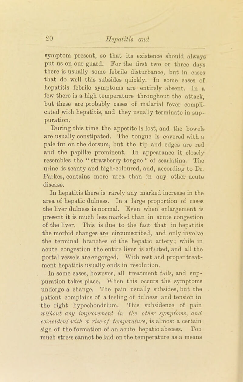 symptom present, so that its existence should always put us on our guard. For the first two or three days there is usually some febrile disturbance, but in cases that do well this subsides quickly. In some cases of hepatitis febrile symptoms are entirely absent. In a few there is a high temperature throughout the attack, but these are probably cases of malarial fever compli- cated wich hepatitis, and they usually terminate in sup- puration. During this time the appetite is lost, and the bowels are usually constipated. The tongue is covered with a pale fut on the dorsum, but the tip and edges are red and the papillm prominent. In appearance it closely resembles the “ strawberry tongue ” of scarlatina. The urine is scanty and high-coloured, and, according to Dr. Parkes, contains more urea than in any other acute disease. In hepatitis there is rarely any marked increase in the area of hepatic dulness. In a large proportion of cases the liver dulness is normal. Even when enlargement is present it is much less marked than in acute congestion of the liver. This is due to the fact that in hepatitis the morbid changes are circumscribe!, and only involve the terminal branches of the hepatic artery; while in acute congestion the entire liver is afl'jjted, and all the portal vessels are engorged. With rest and proper treat- ment hepatitis usually ends in resolution. In some cases, however, all treatment fails, and sup- puration takes place. When this occurs the symptoms undergo a change. The pain usually subsides, but the patient complains of a feeling of fulness and tension in the right hypochondrium. This subsidence of pain without any improvement in the other symptoms, and coincident with a rise of temperature, is almost a certain sign of the formation of an acute hepatic abscess. Too much stress cannot belaid on the temperature as a means
