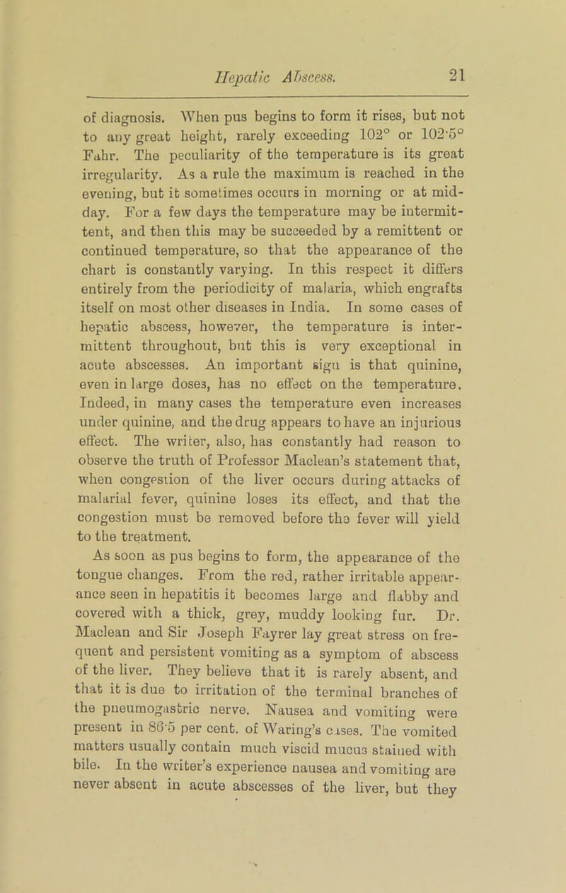 of diagnosis. When pus begins to form it rises, but not to any great height, rarely exceeding 102° or 102’5° Fahr. The peculiarity of the temperature is its great irregularity. As a rule the maximum is reached in the evening, but it sometimes occurs in morning or at mid- da}'. For a few days the temperature may be intermit- tent, and then this may be succeeded by a remittent or continued temperature, so that the appearance of the chart is constantly varying. In this respect it differs entirely from the periodicity of malaria, which engrafts itself on most other diseases in India. In some cases of hepatic abscess, however, the temperature is inter- mittent throughout, but this is very exceptional in acute abscesses. An important sign is that quinine, even in large doses, has no effect on the temperature. Indeed, in many cases the temperature even increases under quinine, and the drug appears to have an injurious effect. The writer, also, has constantly had reason to observe the truth of Professor Maclean’s statement that, when congpsiion of the liver occurs during attacks of malarial fever, quinine loses its effect, and that the congestion must be removed before the fever will yield to the treatment. As soon as pus begins to form, the appearance of the tongue changes. From the red, rather irritable appe.ar- ance seen in hepatitis it becomes large and flabby and covered with a thick, grey, muddy looking fur. Dr. Maclean and Sir Joseph Fayrer lay gi’eat stress on fre- quent and persistent vomiting as a symptom of abscess of the liver. They believe that it is rarely absent, and that it is due to irritation of the terminal branches of the pueumogastric nerve. Nausea and vomiting were present in SG'u per cent, of Waring’s cases. The vomited matters usually contain much viscid mucus stained with bile. In the writer’s experience nausea and vomiting are never absent in acute abscesses of the liver, but they