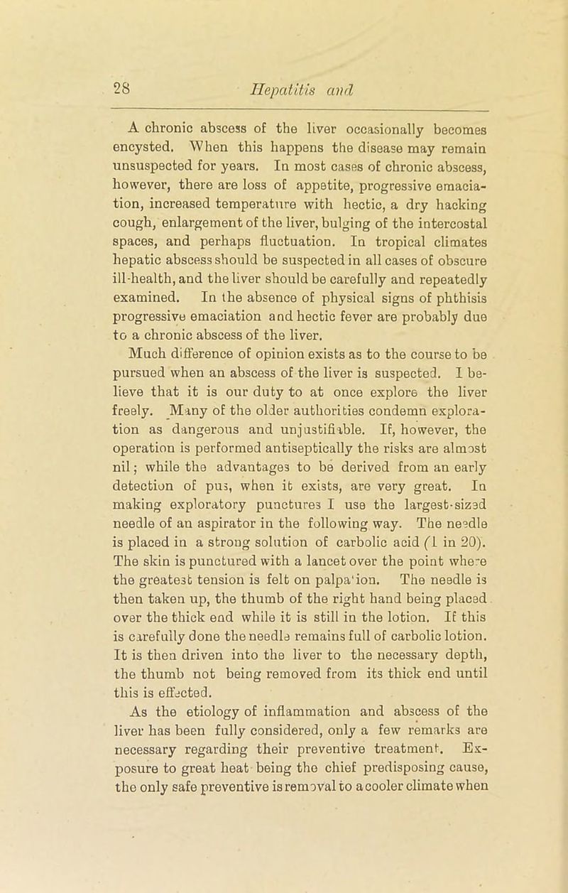 A chronic abscess of the liver occasionally becomes encysted. When this happens the disease may remain unsuspected for years. In most cases of chronic abscess, however, there are loss of appetite, progressive emacia- tion, increased temperature with hectic, a dry hacking cough, enlargement of the liver, bulging of the intercostal spaces, and perhaps fluctuation. In tropical climates hepatic abscess should be suspected in all cases of obscure ill-health, and the liver should be carefully and repeatedly examined. In the absence of physical signs of phthisis progressive emaciation and hectic fever are probably due to a chronic abscess of the liver. Much difierence of opinion exists as to the course to be pursued when an abscess of the liver is suspected. I be- lieve that it is our duty to at once explore the liver freely. Many of the older authorities condemn explora- tion as dangerous and unjustifiable. If, however, the operation is performed antiseptically the risks are almost nil; while the advantages to be derived from an early detection of pus, when it exists, are very great. In making exploratory punctures I use the largest-sized needle of an aspirator in the following way. The needle is placed in a strong solution of carbolic acid ('1 in 20). The skin is punctured with a lancet over the point where the greatest tension is felt on palpa'ion. The needle is then taken up, the thumb of the right hand being placed over the thick end while it is still in the lotion. IE this is carefully done the needle remains full of carbolic lotion. It is then driven into the liver to the necessary depth, the thumb not being removed from its thick end until this is effected. As the etiology of inflammation and abscess of the liver has been fully considered, only a few remarks are necessary regarding their preventive treatment. Ex- posure to great heat being the chief predisposing cause, the only safe preventive is removal to a cooler climate when