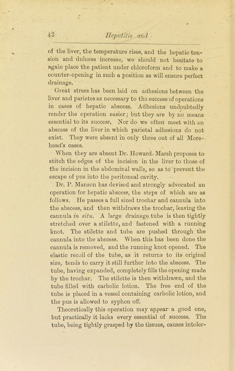 IlepritUis and of the liver, the temperature rises, and the hepatic ten- sion and dulness increase, we should not hesitate to again place the patient under chloroform and to make a counter-opening in such a position as will ensure perfect drainage. Great stress has been laid on adhesions between the liver and parietes as necessary to the success of operations in cases of hepatic abscess. Adhesions undoubtedly render the operation easier; but they are by no means essential to its success. Nor do we often meet with an abscess of the liver in which parietal adhesions do not exist. They were absent in only three out of all More- head’s cases. When they are absent Dr. Howard. Marsh proposes to stitch the edges of the incision in the liver to those of the incision in the abdominal walls, so as to prevent the escape of pus into the peritoneal cavity. Dr. P. Manson has devised and strongly advocated an operation for hepatic abscess, the steps of which are as follows. He passes a full sized trochar and cannula into the abscess, and then withdraws the trochar, leaving the cannula in situ. A large drainage tube is then tightly stretched over a stilette, and fastened with a running knot. The stilette and tube are pushed through the cannula into the abscess. When this has been done the cannula is removed, and the running knot opened. The elastic recoil of the tube, as it returns to its original size, tends to carry it still further into the abscess. The tube, having expanded, completely fills the opening made by the trochar. The stilette is then withdrawn, and the tube filled with carbolic lotion. The free end of the tube is placed in a vessel containing carbolic lotion, and the pus is allowed to syphon off. Theoretically this operation may appear- a good one, but practically it lacks every essential of success. The tube, being tightly grasped by the tissues, causes intoler-