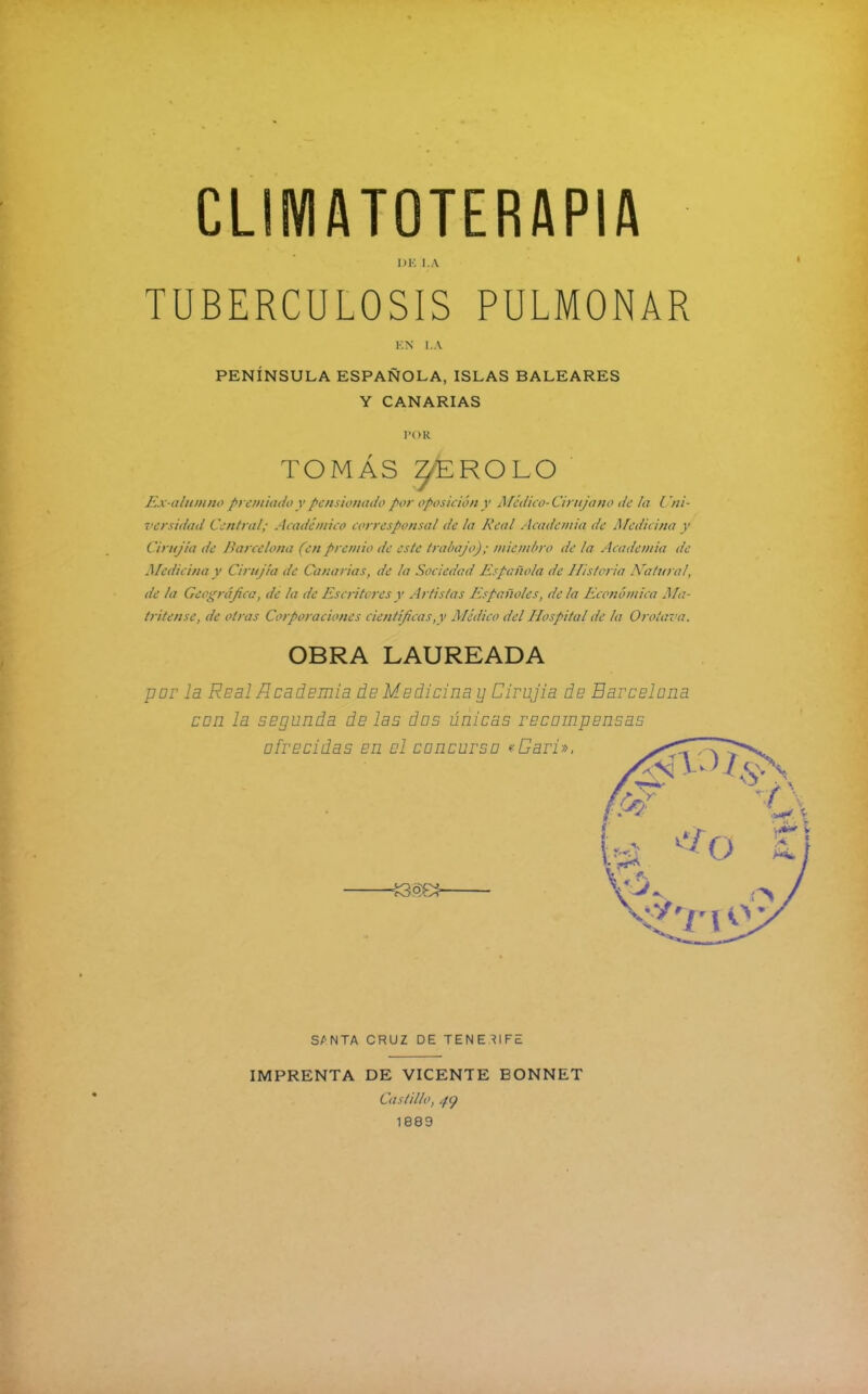 DE I.A TUBERCULOSIS PULMONAR EN LA PENÍNSULA ESPAÑOLA, ISLAS BALEARES Y CANARIAS POR TOMÁS zfeROLO Ex-alumno premiado y pensionado por oposición y Médico-Ciruja no de la Uni- versidad Central; Académico corresponsal de la Real Academia de Medicina y Cirujía de Ranclona (en premio de este trabajo); miembro de la Academia de Medicina y Cira/la de Canarias, de la Sociedad Española de Historia Natural, de la Geográfica, de la de Escritores y Artistas Españoles, de la Económica Ma- tritense, de otras Corporaciones científicas,y Médico del Hospital de la Orotava. OBRA LAUREADA por la Real Academia de Modicina y Cirujia de Barcelona con la segunda de las dos únicas recompensas ofrecidas en el concurso «Cari ». S/'NTA CRUZ DE TENERIFE IMPRENTA DE VICENTE BONNET Castillo, py 1889