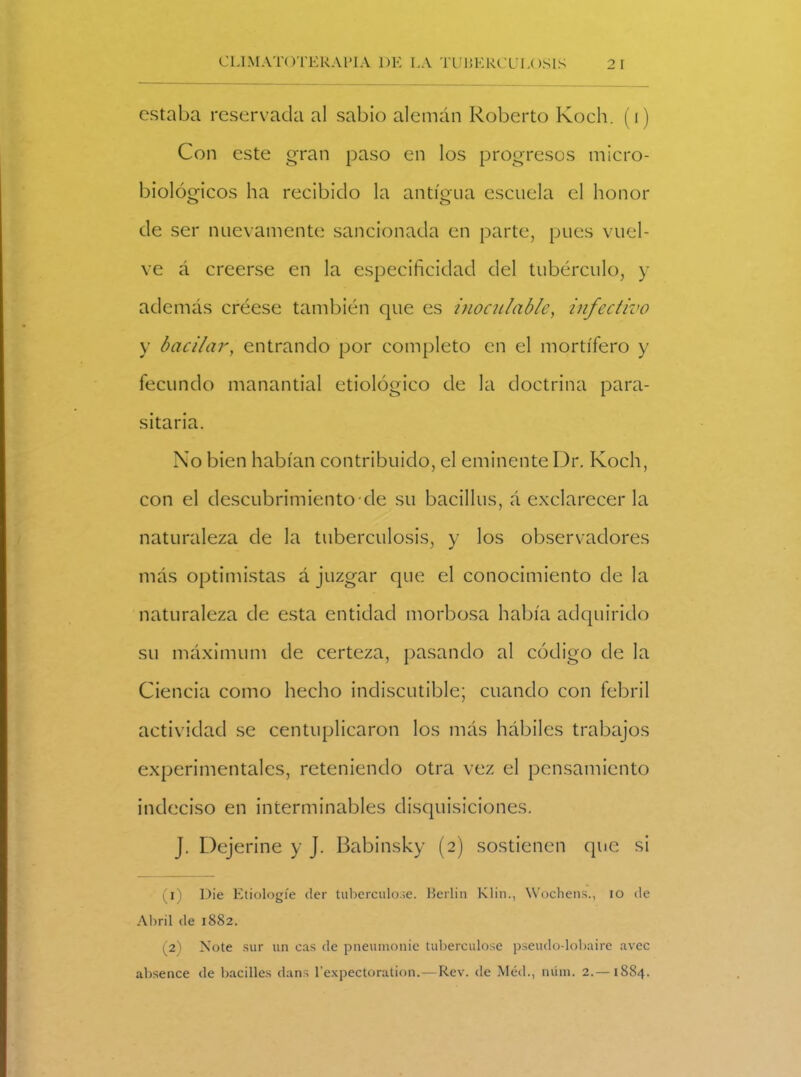 estaba reservada al sabio alemán Roberto Koch. (i) Con este gran paso en los progresos micro- biológicos ha recibido la antigua escuela el honor de ser nuevamente sancionada en parte, pues vuel- ve á creerse en la especificidad del tubérculo, y además créese también que es inoculadle, infectivo y bacilar, entrando por completo en el mortífero y fecundo manantial etiológico de la doctrina para- sitaria. No bien habían contribuido, el eminente Dr. Koch, con el descubrimiento ele su bacillus, á exclarecer la naturaleza de la tuberculosis, y los observadores más optimistas á juzgar que el conocimiento de la naturaleza de esta entidad morbosa había adquirido su máximum de certeza, pasando al código de la Ciencia como hecho indiscutible; cuando con febril actividad se centuplicaron los más hábiles trabajos experimentales, reteniendo otra vez el pensamiento indeciso en interminables disquisiciones. J. Dejerine y J. Babinsky (2) sostienen que si (1) Die Etiologíe der tuberculo.se. Berlín Klin., Wochens., io ele Abril de 1882. (2) Note sur un cas de pneumonie tuberculose pseudo-lobaire avec absence de badiles dans l’expectoration.—Rev. de Méd., núin. 2.—1884.