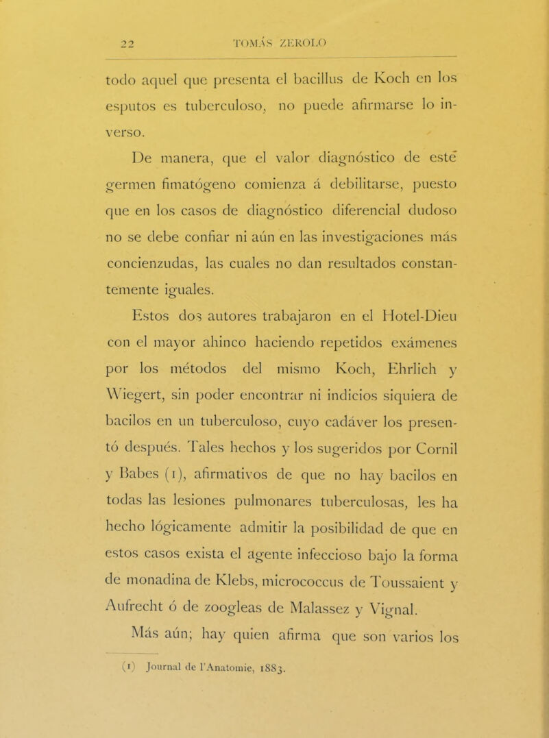 todo aquel que presenta el bacillus de Koch en los esputos es tuberculoso, no puede afirmarse lo in- verso. De manera, que el valor diagnóstico de esté germen fimatógeno comienza á debilitarse, puesto que en los casos de diagnóstico diferencial dudoso no se debe confiar ni aún en las investigaciones más concienzudas, las cuales no dan resultados constan- temente iguales. Estos dos autores trabajaron en el Hotel-Dieu con el mayor ahinco haciendo repetidos exámenes por los métodos del mismo Koch, Ehrlich y Wiegert, sin poder encontrar ni indicios siquiera de bacilos en un tuberculoso, cuyo cadáver los presen- tó después. Tales hechos y los sugeridos por Cornil y Babes (i), afirmativos de que no hay bacilos en todas las lesiones pulmonares tuberculosas, les ha hecho lógicamente admitir la posibilidad de que en estos casos exista el agente infeccioso bajo la forma de monadina de Klebs, micrococcus de Toussaient y Aufrecht ó de zoogleas de Malassez y Vignal. Más aun; hay quien afirma que son varios los (i Journal de l'Anatomie, 1SS3.