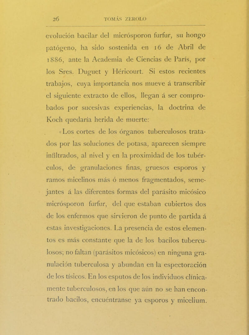 evolución bacilar del micrósporon fúrfur, su hongo patógeno, ha sido sostenida en 16 de Abril de 1886, ante la Academia de Ciencias de París, por los Sres. Duguet y Héricourt. Si estos recientes trabajos, cuya importancia nos mueve á transcribir el siguiente extracto de ellos, llegan á ser compro- bados por sucesivas experiencias, la doctrina de Koch quedaría herida de muerte: «Los cortes de los órganos tuberculosos trata- dos por las soluciones de potasa, aparecen siempre infiltrados, al nivel y en la proximidad de los tubér- culos, de granulaciones finas, gruesos esporos y ramos micelinos más ó menos fragmentados, seme- jantes á las diferentes formas del parásito micósico micrósporon fúrfur, del que estaban cubiertos dos de los enfermos que sirvieron de punto de partida á estas investigaciones. La presencia de estos elemen- tos es más constante que la de los bacilos tubercu- losos; no faltan (parásitos micósicos) en ninguna gra- nulación tuberculosa y abundan en la espectoración de los tísicos. En los esputos de los individuos clínica- mente tuberculosos, en los que aún no se han encon- trado bacilos, encuéntranse ya esporos y mieelium.