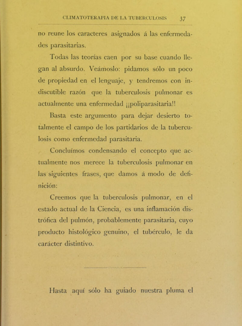 no reúne los caracteres asignados á las enfermecla- o des parasitarias. I odas las teorías caen por su base cuando lle- gan al absurdo. Veámoslo: pidamos sólo un poco de propiedad en el lenguaje, y tendremos con in- discutible razón que la tuberculosis pulmonar es actualmente una enfermedad ¡¡poliparasitariaü Basta este argumento para dejar desierto to- talmente el campo de los partidarios de la tubercu- losis como enfermedad parasitaria. Concluimos condensando el concepto que ac- tualmente nos merece la tuberculosis pulmonar en las siguientes frases, que damos á modo de defi- nición: Creemos que la tuberculosis pulmonar, en el estado actual de la Ciencia, es una inflamación dis- trófica del pulmón, probablemente parasitaria, cuyo producto histológico genuino, el tubérculo, le da carácter distintivo. Hasta aquí sólo ha guiado nuestra pluma el