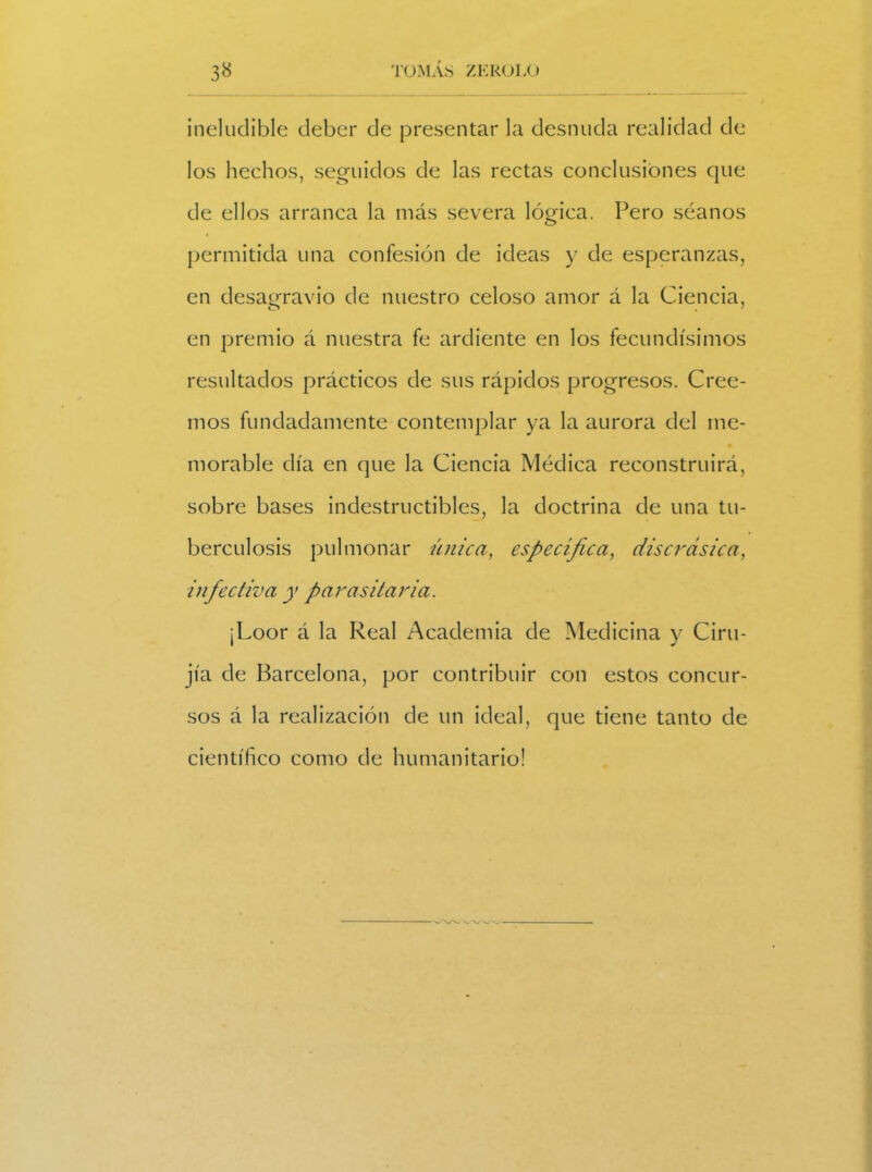 ineludible deber de presentar la desnuda realidad de los hechos, seguidos de las rectas conclusiones que de ellos arranca la más severa lógica. Pero séanos permitida una confesión de ideas y de esperanzas, en desagravio de nuestro celoso amor á la Ciencia, en premio á nuestra fe ardiente en los fecundísimos resultados prácticos de sus rápidos progresos. Cree- mos fundadamente contemplar ya la aurora del me- • morable día en que la Ciencia Médica reconstruirá, sobre bases indestructibles, la doctrina de una tu- berculosis pulmonar única., específica, discrasica, infectiva y parasitaria. ¡Loor á la Real Academia de Medicina y Ciru- jía de Barcelona, por contribuir con estos concur- sos á la realización de un ideal, que tiene tanto de científico como de humanitario!