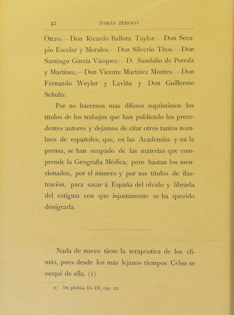 Otero. Don Ricardo Ballota Taylor.-—Don Sera- pio Escolar y Morales.—Don Silverio Thos.—- Don Santiago García Vázquez.—D. Sandalio de Pereda y Martínez.—Don Vicente Martínez Montes.—Don F'ernando Weyler y Laviña y Don Guillermo Schultz. Por no hacernos más difusos suprimimos los títulos de los trabajos que han publicado los prece- dentes autores y dejamos de citar otros tantos nom- bres de españoles, que, en las Academias y en la prensa, se han ocupado de las materias que com- prende la Geografía Médica; pero bastan los men- cionados, por el número y por sus títulos de ilus- tración, para sacar á España del olvido y librarla del estigma con que injustamente se ha querido demorarla. o Nada de nuevo tiene la terapéutica de los cli- mas, pues desde los más lejanos tiempos Celso se ocupó de ella, (i) (i) De phthisi, lib. III, cap. 22.