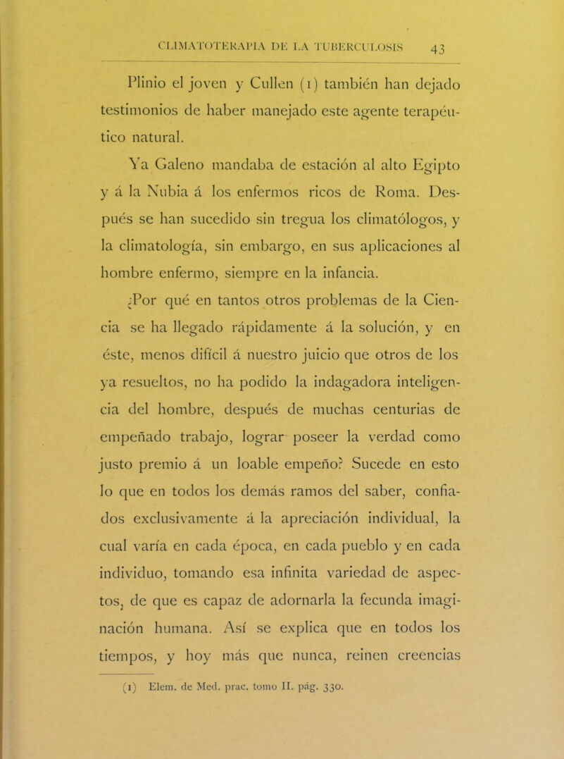 Plinio el joven y Cullen (i) también han dejado testimonios de haber manejado este agente terapéu- tico natural. Ya Galeno mandaba de estación al alto Egipto y á la Nubia á los enfermos ricos de Roma. Des- pués se han sucedido sin tregua los climatólogos, y la climatología, sin embargo, en sus aplicaciones al hombre enfermo, siempre en la infancia. ;Por qué en tantos otros problemas de la Cien- cia se ha llegado rápidamente á la solución, y en éste, menos difícil á nuestro juicio que otros de los ya resueltos, no ha podido la indagadora inteligen- cia del hombre, después de muchas centurias de empeñado trabajo, lograr poseer la verdad como justo premio á un loable empeño? Sucede en esto lo que en todos los demás ramos del saber, confia- dos exclusivamente á la apreciación individual, la cual varía en cada época, en cada pueblo y en cada individuo, tomando esa infinita variedad de aspec- tos, de que es capaz de adornarla la fecunda imagi- nación humana. Así se explica que en todos los tiempos, y hoy más que nunca, reinen creencias