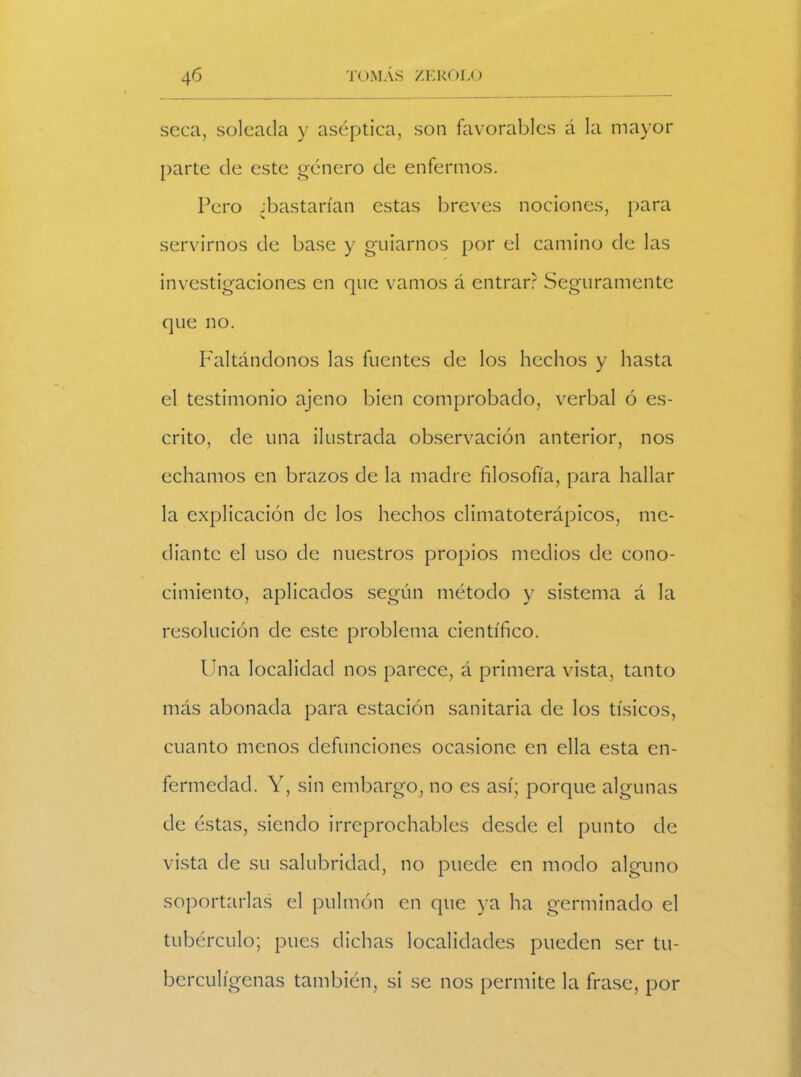 seca, soleada y aséptica, son favorables á la mayor parte de este género de enfermos. Pero ¿bastarían estas breves nociones, para servirnos de base y guiarnos por el camino de las investigaciones en que vamos á entrar? Seguramente que no. Faltándonos las fuentes de los hechos y hasta el testimonio ajeno bien comprobado, verbal ó es- crito, de una ilustrada observación anterior, nos echamos en brazos de la madre filosofía, para hallar la explicación de los hechos climatoterápicos, me- diante el uso de nuestros propios medios de cono- cimiento, aplicados según método y sistema á la resolución de este problema científico. Una localidad nos parece, á primera vista, tanto más abonada para estación sanitaria de los tísicos, cuanto menos defunciones ocasione en ella esta en- fermedad. Y, sin embargo, no es así; porque algunas de éstas, siendo irreprochables desde el punto de vista de su salubridad, no puede en modo alguno soportarlas el pulmón en que ya ha germinado el tubérculo; pues dichas localidades pueden ser tu- berculígenas también, si se nos permite la frase, por