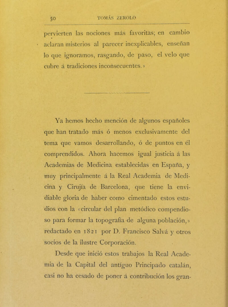 pervierten las nociones más favoritas; en cambio aclaran misterios al parecer inexplicables, enseñan lo que ignoramos, rasgando, de paso, el velo que cubre á tradiciones inconsecuentes.» Ya hemos hecho mención de algunos españoles que han tratado más ó menos exclusivamente del tema que vamos desarrollando, ó de puntos en él comprendidos. Ahora hacemos igual justicia á las Academias de Medicina establecidas en España, y muy principalmente á la Real Academia de Medi- cina y Cirujía de Barcelona, que tiene la envi- diable gloria de haber como cimentado estos estu- dios con la «circular del plan metódico compendio- \ so para formar la topografía de alguna población,» redactado en 1821 por D. Francisco Salvá y otros socios de la ilustre Corporación. Desde que inició estos trabajos la Real Acade- mia de la Capital del antiguo Principado catalán, casi no ha cesado de poner á contribución los gran-